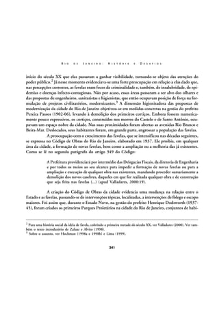 R I O

D E

J A N E I R O :

H I S T Ó R I A

E

D E S A F I O S

início do século XX que elas passaram a ganhar visibilidade, tornando-se objeto das atenções do
poder público.2 Já nesse momento evidenciava-se uma forte preocupação em relação a elas dado que,
nas percepções correntes, as favelas eram focos de criminalidade e, também, de insalubridade, de epidemias e doenças infecto-contagiosas. Não por acaso, essas áreas passaram a ser alvo dos olhares e
das propostas de engenheiros, sanitaristas e higienistas, que então ocupavam posição de força na formulação de projetos civilizatórios, modernizantes.3 A dimensão higienizadora das propostas de
modernização da cidade do Rio de Janeiro objetivou-se em medidas concretas na gestão do prefeito
Pereira Passos (1902-06), levando à demolição dos primeiros cortiços. Embora fossem numericamente pouco expressivos, os cortiços, construídos nos morros do Castelo e de Santo Antônio, ocupavam um espaço nobre da cidade. Nas suas proximidades foram abertas as avenidas Rio Branco e
Beira-Mar. Deslocados, seus habitantes foram, em grande parte, engrossar a população das favelas.
A preocupação com o crescimento das favelas, que se intensificou nas décadas seguintes,
se expressa no Código de Obras do Rio de Janeiro, elaborado em 1937. Ele proibia, em qualquer
área da cidade, a formação de novas favelas, bem como a ampliação ou a melhoria das já existentes.
Como se lê no segundo parágrafo do artigo 349 do Código:
A Prefeitura providenciará por intermédio das Delegacias Fiscais, da diretoria de Engenharia
e por todos os meios ao seu alcance para impedir a formação de novas favelas ou para a
ampliação e execução de qualquer obra nas existentes, mandando proceder sumariamente a
demolição dos novos casebres, daqueles em que for realizada qualquer obra e de construção
que seja feita nas favelas (...) (apud Valladares, 2000:19).

A criação do Código de Obras da cidade evidencia uma mudança na relação entre o
Estado e as favelas, passando-se de intervenções tópicas, localizadas, a intervenções de fôlego e escopo
maiores. Foi assim que, durante o Estado Novo, na gestão do prefeito Henrique Dodsworth (193745), foram criados os primeiros Parques Proletários na cidade do Rio de Janeiro, conjuntos de habi-

2

Para uma história social da idéia de favela, cobrindo a primeira metade do século XX, ver Valladares (2000). Ver também o texto introdutório de Zaluar e Alvito (1998).
3 Sobre o assunto, ver Hochman (1998a e 1998b) e Lima (1999).

241

 