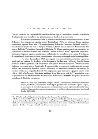 R I O

D E

J A N E I R O :

H I S T Ó R I A

E

D E S A F I O S

Cruzada construiu um conjunto habitacional no Leblon, que se constituiu na primeira experiência
de alojamento para moradores nas proximidades do local onde já moravam.
É do mesmo período que datam as primeiras associações de moradores das favelas do Rio
de Janeiro. Elas surgiram na segunda metade da década de 1940 e em inícios da década seguinte,
estimuladas, algumas delas, pelo PCB, então chamado de Partido Comunista do Brasil. Em 1945,
visando resistir à remoção para os Parques Proletários, foram criadas comissões de moradores nos
morros do Pavão/Pavãozinho, Cantagalo e Babilônia. Na década seguinte, surgiram associações no
Jacarezinho, na Barreira do Vasco e no Morro do Timbau, na área da Maré.6 A partir daí elas se multiplicaram. Enquanto algumas resultaram da mobilização dos moradores, com a ajuda de militantes
de esquerda e da Igreja, outras foram estimuladas ou até mesmo criadas pelo próprio poder público.
No início da década de 1960, preocupado com o crescimento das favelas, o governo
municipal, por meio do Serviço Especial de Recuperação das Favelas e Habitações Anti-higiênicas
(Serfha) e da Fundação Leão XIII, estimulou a formação de diversas associações. 7 Definidas como
órgãos de cooperação com o Estado, elas deveriam auxiliar o governo na implantação de serviços
básicos e na manutenção da ordem interna. A intenção era transformá-las em um instrumento de
controle político e de barganha eleitoral. Não foi por acaso que, num curto espaço de tempo, entre
1961 e 1962, a Serfha, sob a direção do sociólogo Artur Rios, criou mais de 75 associações, entre
as quais a União Pró-Melhoramentos dos Moradores da Rocinha (UPMMR). Na opinião de um dos
moradores da Rocinha, entretanto,
a razão de a associação ser fundada saiu pela culatra. Eram interesses políticos de se criar nos
bairros, nas favelas, um escritório eleitoral para garantir votos e controlar o povo. Depois,
as associações de moradores passaram a ser representativas, com representação similar à dos
políticos. Eram um instrumento competidor e os políticos não contavam com isso (apud
Segala, 1991:121).
6

Em 1957, foi criada a Coligação dos Trabalhadores Favelados do Distrito Federal.

7 A Serfha foi criada em 1957, na gestão de Negrão de Lima na prefeitura do Rio. No início da década seguinte, durante

o governo de Carlos Lacerda, a Serfha foi esvaziada e foi criada a Companhia de Habitação Popular (Cohab), empresa
voltada para a construção de moradias para as populações de baixa renda. Nesse mesmo período, diante das tensões entre
a Igreja e o Estado, a Fundação Leão XIII transformou-se em autarquia estadual.

243

 