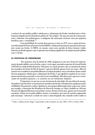 R I O

D E

J A N E I R O :

H I S T Ó R I A

E

D E S A F I O S

a ausência de uma política pública voltada para a urbanização das favelas contribuía para o fortalecimento daquilo que foi chamado de política da “bica d’água”. Ou seja, por meio de contatos pessoais e informais com parlamentares, os dirigentes das associações trocavam votos por pequenos
benefícios para a comunidade.14
Uma possibilidade de reversão desse processo se deu em 1979, com a criação da Secretaria Municipal de Desenvolvimento Social (SMDS), voltada prioritariamente para desenvolver projetos sociais nas favelas. A SMDS, no entanto, atuou nesse período de forma bastante tímida.
Somente na década seguinte é que se operaria uma mudança significativa na relação do poder público
com as favelas.
AS TENTATIVAS DE APROXIMAÇÃO

Nos primeiros anos da década de 1980, inaugurou-se uma nova forma de relacionamento do poder público com as favelas, o que é, via de regra, associado ao governo de Leonel Brizola
(1983-86) no estado do Rio de Janeiro. Não parece ser casual, portanto, que, na memória de muitos
dos moradores de favelas do Rio de Janeiro, o governo Brizola apareça como um marco. Além da
tentativa de se estabelecer um padrão diferente na relação da polícia com os moradores, foram criados
diversos programas voltados para a urbanização das favelas, o que significava sepultar de vez as propostas remocionistas, passando-se a investir na sua consolidação. Além disso, para o governo, as associações de moradores passaram a se constituir em um interlocutor freqüente.
É importante ver que esse era um movimento de mão dupla. Ou seja, diante de um quadro político mais favorável, as associações de moradores das favelas se fortaleceram e ganharam maior
visibilidade. Elas passaram a adotar, igualmente, uma postura diferenciada junto ao governo. Assim,
por exemplo, a Associação dos Moradores do Morro da Formiga, na Tijuca, fundada em 1964 por
iniciativa de algumas lideranças comunitárias, contou, durante muitos anos, apenas com recursos dos
moradores. Diante de um poder público ausente, os moradores, por meio de mutirões organizados
pela associação, “colocavam a enxada nas costas e saíam limpando vala, tentando resolver todos os
14

Sobre a “política da bica d’água”, desenvolvida no Rio de Janeiro nos anos 1960 e 1970, ver Diniz (1982).

247

 