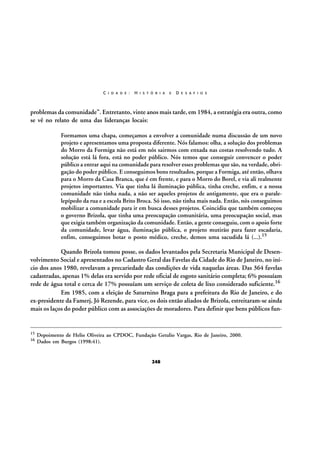 C I D A D E :

H I S T Ó R I A

E

D E S A F I O S

problemas da comunidade”. Entretanto, vinte anos mais tarde, em 1984, a estratégia era outra, como
se vê no relato de uma das lideranças locais:
Formamos uma chapa, começamos a envolver a comunidade numa discussão de um novo
projeto e apresentamos uma proposta diferente. Nós falamos: olha, a solução dos problemas
do Morro da Formiga não está em nós sairmos com enxada nas costas resolvendo tudo. A
solução está lá fora, está no poder público. Nós temos que conseguir convencer o poder
público a entrar aqui na comunidade para resolver esses problemas que são, na verdade, obrigação do poder público. E conseguimos bons resultados, porque a Formiga, até então, olhava
para o Morro da Casa Branca, que é em frente, e para o Morro do Borel, e via ali realmente
projetos importantes. Via que tinha lá iluminação pública, tinha creche, enfim, e a nossa
comunidade não tinha nada, a não ser aqueles projetos de antigamente, que era o paralelepípedo da rua e a escola Brito Broca. Só isso, não tinha mais nada. Então, nós conseguimos
mobilizar a comunidade para ir em busca desses projetos. Coincidiu que também começou
o governo Brizola, que tinha uma preocupação comunitária, uma preocupação social, mas
que exigia também organização da comunidade. Então, a gente conseguiu, com o apoio forte
da comunidade, levar água, iluminação pública, o projeto mutirão para fazer escadaria,
enfim, conseguimos botar o posto médico, creche, demos uma sacudida lá (...).15

Quando Brizola tomou posse, os dados levantados pela Secretaria Municipal de Desenvolvimento Social e apresentados no Cadastro Geral das Favelas da Cidade do Rio de Janeiro, no início dos anos 1980, revelavam a precariedade das condições de vida naquelas áreas. Das 364 favelas
cadastradas, apenas 1% delas era servido por rede oficial de esgoto sanitário completa; 6% possuíam
rede de água total e cerca de 17% possuíam um serviço de coleta de lixo considerado suficiente.16
Em 1985, com a eleição de Saturnino Braga para a prefeitura do Rio de Janeiro, e do
ex-presidente da Famerj, Jó Rezende, para vice, os dois então aliados de Brizola, estreitaram-se ainda
mais os laços do poder público com as associações de moradores. Para definir que bens públicos fun-

15
16

Depoimento de Helio Oliveira ao CPDOC, Fundação Getulio Vargas, Rio de Janeiro, 2000.
Dados em Burgos (1998:41).

248

 