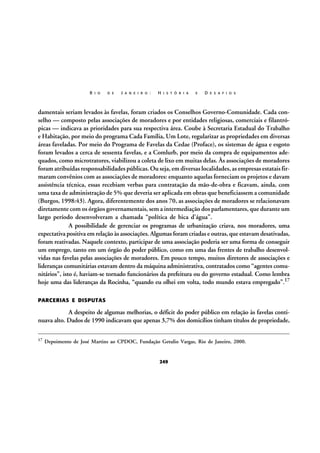 R I O

D E

J A N E I R O :

H I S T Ó R I A

E

D E S A F I O S

damentais seriam levados às favelas, foram criados os Conselhos Governo-Comunidade. Cada conselho — composto pelas associações de moradores e por entidades religiosas, comerciais e filantrópicas — indicava as prioridades para sua respectiva área. Coube à Secretaria Estadual do Trabalho
e Habitação, por meio do programa Cada Família, Um Lote, regularizar as propriedades em diversas
áreas faveladas. Por meio do Programa de Favelas da Cedae (Proface), os sistemas de água e esgoto
foram levados a cerca de sessenta favelas, e a Comlurb, por meio da compra de equipamentos adequados, como microtratores, viabilizou a coleta de lixo em muitas delas. Às associações de moradores
foram atribuídas responsabilidades públicas. Ou seja, em diversas localidades, as empresas estatais firmaram convênios com as associações de moradores: enquanto aquelas forneciam os projetos e davam
assistência técnica, essas recebiam verbas para contratação da mão-de-obra e ficavam, ainda, com
uma taxa de administração de 5% que deveria ser aplicada em obras que beneficiassem a comunidade
(Burgos, 1998:43). Agora, diferentemente dos anos 70, as associações de moradores se relacionavam
diretamente com os órgãos governamentais, sem a intermediação dos parlamentares, que durante um
largo período desenvolveram a chamada “política de bica d’água”.
A possibilidade de gerenciar os programas de urbanização criava, nos moradores, uma
expectativa positiva em relação às associações. Algumas foram criadas e outras, que estavam desativadas,
foram reativadas. Naquele contexto, participar de uma associação poderia ser uma forma de conseguir
um emprego, tanto em um órgão do poder público, como em uma das frentes de trabalho desenvolvidas nas favelas pelas associações de moradores. Em pouco tempo, muitos diretores de associações e
lideranças comunitárias estavam dentro da máquina administrativa, contratados como “agentes comunitários”, isto é, haviam-se tornado funcionários da prefeitura ou do governo estadual. Como lembra
hoje uma das lideranças da Rocinha, “quando eu olhei em volta, todo mundo estava empregado”.17
PARCERIAS E DISPUTAS

A despeito de algumas melhorias, o déficit do poder público em relação às favelas continuava alto. Dados de 1990 indicavam que apenas 3,7% dos domicílios tinham títulos de propriedade,
17

Depoimento de José Martins ao CPDOC, Fundação Getulio Vargas, Rio de Janeiro, 2000.

249

 