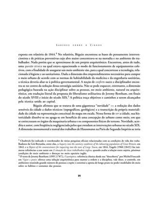S A B E R E S

S O B R E

A

C I D A D E

exposta em relatório de 1844.4 No relatório, Béguin encontrou as bases do pensamento intervencionista e de práticas preventivas cujo alvo maior concentrava-se na moradia e no ambiente do trabalhador. Nada porém que se aproximasse de um projeto arquitetônico. Encontrou, antes de tudo,
uma questão técnica na qual estava equacionado o modo de funcionamento de equipamentos coletivos, com a finalidade de assegurar um meio ambiente são, para a qual concorresse a tecnologia, relacionada à higiene e ao sanitarismo. Dada a dimensão dos empreendimentos necessários para compor
o meio urbano de acordo com as normas de habitabilidade da medicina e da engenharia sanitárias,
a técnica deveria aliar-se à política governamental. A noção de conforto suave e disciplinador encontra-se no centro da sedução dessa estratégia sanitária. Não se pode esquecer, entretanto, a dimensão
pedagógica baseada na ação disciplinar sobre as pessoas, no meio ambiente, natural ou arquitetônico, em tradução literal da proposta do liberalismo utilitarista de Jeremy Bentham, em finais
do século XVIII e início do século XIX.5 A política traça objetivos e caminhos a serem alcançados
pela técnica unida ao capital.
Béguin afirmou que se tratava de uma gigantesca “novidade” — a redução dos dados
sensíveis da cidade a dados técnicos (topográficos, geológicos) e a transcrição da própria materialidade da cidade na representação conceitual do mapa em escala. Nessa forma de ver a cidade, sua historicidade dissolve-se ou apaga-se em benefício de uma concepção do urbano como meio, em que
se entrecruzam os órgãos da maquinaria urbana e os componentes físicos do terreno. Novidade, acredita o autor, com freqüência negligenciada pelos que estudam as intervenções urbanas no século XIX.
A dimensão monumental e teatral dos trabalhos de Haussmann na Paris do Segundo Império se teria
4

Chadwick foi indicado o coordenador de várias pesquisas oficiais relacionadas com as condições de vida dos trabalhadores da Grã-Bretanha, entre elas, a Inquiry into the sanitary condition of the labouring population of Great Britain, em
1842, e o Report of the commissioners for inquiring into the state of Large Towns, em 1844. Engels (1960 [1845]) faz inúmeras referências a esse autor em A situação da classe trabalhadora inglesa, quando avalia a relação entre sujeira, péssimas
condições do meio ambiente e doenças no meio operário inglês.
5 O texto de Jeremy Bentham (1995 [1787]), O panoptico, referência clássica desde sua “descoberta” por Michel Foucault
em Vigiar e punir, oferece uma solução arquitetônica para manter a ordem e a disciplina, vale dizer, o controle, em
ambientes reunindo grande número de pessoas e expõe e constitui a aposta de longo prazo no poder modelador do meio
sobre os hábitos e costumes das pessoas.

25

 