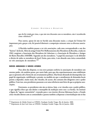 C I D A D E :

H I S T Ó R I A

E

D E S A F I O S

que ela foi criada por cima, e que não tem discussão com os moradores, não é reconhecida
como referência.22

Para outros, apesar de não ter havido uma discussão maior, a criação da Unimar foi
importante pois, graças a ela, foi possível diminuir a competição existente entre as diversas associações.
A Rocinha também passou a ter três associações, cada uma correspondendo a um dos
“bairros” da favela. Além da antiga União Pró-Melhoramentos dos Moradores da Rocinha, criada em
1962, surgiram a Associação dos Moradores do Laboriaux e a Associação de Moradores e Amigos
do Bairro Barcellos (AMABB). Segundo um dos moradores, “o papel da associação é o de defender
o direito de todos os moradores do local. Então, para mim, é um absurdo uma única comunidade
ter três associações de moradores.”23
NOVOS ARRANJOS E NOVOS ATORES

Para além das disputas, se essa nova posição conferiu às associações de moradores um
enorme poder, ela também pesou, por outro lado, para que elas experimentassem uma redefinição
que se apresenta sob a forma de um esvaziamento político. Elas foram deixando de desempenhar um
papel de organização, mobilização e pressão, na medida em que o atendimento de demandas locais
passou a depender, muito mais, dos vínculos, do acesso, dos contatos dos dirigentes com o poder
público. Com isso, seus presidentes passaram a ser uma referência mais forte do que as próprias associações.
Entretanto, os presidentes não são os únicos, hoje, a ter vínculos com o poder público,
o que significa dizer que não detêm o monopólio da mediação entre esse e as favelas. Ao instituir
a figura do “agente comunitário”, trazendo para o seu interior diversas lideranças locais, o Estado
criou vínculos diretos com as comunidades e passou também a dispensar a intermediação não só das

22
23

Depoimento de Alcides Ernani ao CPDOC, Fundação Getulio Vargas, Rio de Janeiro, 2000.
Depoimento de José Luís Lima ao CPDOC, Fundação Getulio Vargas, Rio de Janeiro, 2000.

252

 