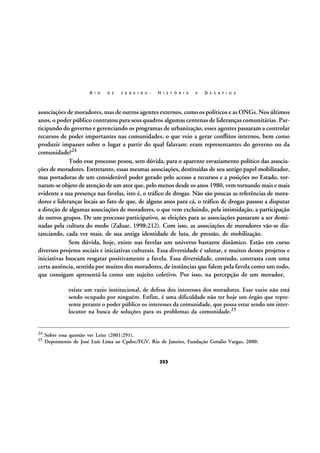 R I O

D E

J A N E I R O :

H I S T Ó R I A

E

D E S A F I O S

associações de moradores, mas de outros agentes externos, como os políticos e as ONGs. Nos últimos
anos, o poder público contratou para seus quadros algumas centenas de lideranças comunitárias. Participando do governo e gerenciando os programas de urbanização, esses agentes passaram a controlar
recursos de poder importantes nas comunidades, o que veio a gerar conflitos internos, bem como
produzir impasses sobre o lugar a partir do qual falavam: eram representantes do governo ou da
comunidade?24
Todo esse processo pesou, sem dúvida, para o aparente esvaziamento político das associações de moradores. Entretanto, essas mesmas associações, destituídas de seu antigo papel mobilizador,
mas portadoras de um considerável poder gerado pelo acesso a recursos e a posições no Estado, tornaram-se objeto de atenção de um ator que, pelo menos desde os anos 1980, vem tornando mais e mais
evidente a sua presença nas favelas, isto é, o tráfico de drogas. Não são poucas as referências de moradores e lideranças locais ao fato de que, de alguns anos para cá, o tráfico de drogas passou a disputar
a direção de algumas associações de moradores, o que vem excluindo, pela intimidação, a participação
de outros grupos. De um processo participativo, as eleições para as associações passaram a ser dominadas pela cultura do medo (Zaluar, 1998:212). Com isso, as associações de moradores vão-se distanciando, cada vez mais, de sua antiga identidade de luta, de pressão, de mobilização.
Sem dúvida, hoje, existe nas favelas um universo bastante dinâmico. Estão em curso
diversos projetos sociais e iniciativas culturais. Essa diversidade é salutar, e muitos desses projetos e
iniciativas buscam resgatar positivamente a favela. Essa diversidade, contudo, contrasta com uma
certa ausência, sentida por muitos dos moradores, de instâncias que falem pela favela como um todo,
que consigam apresentá-la como um sujeito coletivo. Por isso, na percepção de um morador,
existe um vazio institucional, de defesa dos interesses dos moradores. Esse vazio não está
sendo ocupado por ninguém. Enfim, é uma dificuldade não ter hoje um órgão que represente perante o poder público os interesses da comunidade, que possa estar sendo um interlocutor na busca de soluções para os problemas da comunidade.25

24
25

Sobre essa questão ver Leite (2001:291).
Depoimento de José Luís Lima ao Cpdoc/FGV. Rio de Janeiro, Fundação Getulio Vargas, 2000.

253

 