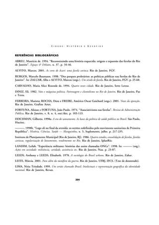 C I D A D E :

H I S T Ó R I A

E

D E S A F I O S

REFERÊNCIAS BIBLIOGRÁFICAS

ABREU, Maurício de. 1994. “Reconstruindo uma história esquecida: origem e expansão das favelas do Rio
de Janeiro”. Espaço & Debates, n. 37. p. 34-46.
ALVITO, Marcos. 2001. As cores de Acari: uma favela carioca. Rio de Janeiro, FGV.
BURGOS, Marcelo Baumann. 1998. “Dos parques proletários: as políticas públicas nas favelas do Rio de
Janeiro”. In: ZALUAR, Alba e ALVITO, Marcos (orgs.). Um século de favela. Rio de Janeiro, FGV. p. 25-60.
CARVALHO, Maria Alice Rezende de. 1994. Quatro vezes cidade. Rio de Janeiro, Sette Letras.
DINIZ, Eli. 1982. Voto e máquina política. Patronagem e clientelismo no Rio de Janeiro. Rio de Janeiro, Paz
e Terra.
FERREIRA, Marieta; ROCHA, Dora e FREIRE, Américo Oscar Guichard (orgs.). 2001. Vozes da oposição.
Rio de Janeiro, Grafine Artes.
FORTUNA, Afonso e FORTUNA, João Paulo. 1974. “Associativismo nas favelas”. Revista de Administração
Pública, Rio de Janeiro, v. 8, n. 4, out./dez. p. 103-113.
HOCHMAN, Gilberto. 1998a. A era do saneamento. As bases da política de saúde pública no Brasil. São Paulo,
Hucitec.
———. 1998b. “Logo ali no final da avenida: os sertões redefinidos pelo movimento sanitarista da Primeira
República”. História, Ciências, Saúde — Manguinhos, n. 5, Suplemento, julho. p. 217-235.
Instituto de Planejamento Municipal (Rio de Janeiro, RJ). 1986. Quatro estudos; consolidação de favelas, favelas
cariocas, regularização de loteamentos, rendimentos no Rio. Rio de Janeiro, IplanRio.
LANDIM, Leilah. “Experiência militante: histórias das assim chamadas ONGs”. 1998. In: ——— (org.).
Ações em sociedade: militância, caridade, assistência etc. Rio de Janeiro, Nau. p. 23-87.
LEEDS, Anthony e LEEDS, Elizabeth. 1978. A sociologia do Brasil urbano. Rio de Janeiro, Zahar.
LEITE, Márcia. 2001. Para além da metáfora da guerra. Rio de Janeiro, UFRJ, IFCS. (Tese de doutorado).
LIMA, Nísia Trindade. 1999. Um sertão chamado Brasil. Intelectuais e representação geográfica da identidade
nacional. Rio de Janeiro, Revan.
254

 