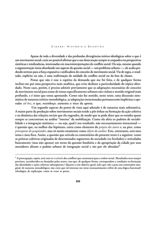 C I D A D E :

H I S T Ó R I A

E

D E S A F I O S

Apesar de toda a diversidade e das profundas divergências teórico-ideológicas sobre o que é
um movimento social, creio ser possível afirmar que o uso desta noção sempre se enquadra em perspectivas
sintéticas e totalizadoras, interessadas em macrointerpretações do conflito social. Ou seja, mesmo quando
a argumentação inicia abordando um aspecto da questão social — um problema urbano —, ele acaba perdendo terreno para a força expansiva e unificadora do conceito de movimento social. Via de regra, o resultado, explícito ou não, é uma reafirmação da unidade do conflito social ou da luta de classes.
Penso que não é esse o espírito da demanda que me foi feita, e de qualquer forma
inclino-me por uma perspectiva mais analítica, que evite desfazer a particularidade do tópico abordado. Neste caso, porém, é preciso admitir previamente que as adaptações necessárias do conceito
de movimento social para tratar de temas especificamente urbanos não violam o sentido original mais
profundo, e é nisto que estou apostando. Como não faz sentido, neste texto, uma discussão sistemática de natureza teórico-metodológica, as adaptações mencionadas permanecerão implícitas e operadas ad hoc, o que, reconheço, aumenta o risco da aposta.
Um segundo aspecto do ponto de vista aqui adotado é de natureza mais substantiva.
A maior parte da produção sobre movimentos sociais tende a pôr ênfase na formação da ação coletiva
e na dinâmica das relações sociais que ela engendra, de modo que se pode dizer que os estudos quase
sempre se concentram na análise “interna” da mobilização. Como ela afeta os padrões de sociabilidade e a integração sistêmica — ou seja, qual é seu resultado, não necessariamente intencional —
é questão que, na melhor das hipóteses, entra como elemento do projeto dos atores e, na pior, como
pressuposto do pesquisador, mas só muito raramente como objeto da análise. Este, entretanto, será meu
tema e meu foco. Assim, a questão que articula os comentários do presente texto é a seguinte: como
as práticas coletivas originadas de determinados segmentos da sociedade (os favelados) e articuladas
basicamente (mas não apenas) em torno da questão fundiária e da apropriação da cidade por seus
moradores afetam o padrão urbano de integração social e são por ele afetadas?1
1 A preocupação, repito, será com os resultados dos conflitos que comentarei para a ordem social. (Resultados nem sempre

previstos, reconhecidos ou desejados pelos atores, mas que, de qualquer forma, correspondem a condições na formação
das identidades e ações coletivas subseqüentes.) Quanto a este objetivo geral, acho que vale a pena um comentário marginal, de natureza metodológica: não creio que tal interesse me torne necessariamente refém de uma lógica funcional/
teleológica de explicação, como às vezes se pensa.

222

 