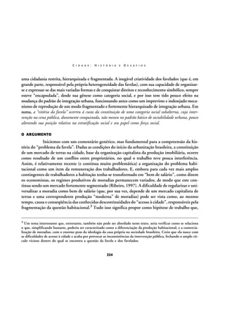 C I D A D E :

H I S T Ó R I A

E

D E S A F I O S

uma cidadania restrita, hierarquizada e fragmentada. A inegável criatividade dos favelados (que é, em
grande parte, responsável pela própria heterogeneidade das favelas), com sua capacidade de organizarse e expressar-se das mais variadas formas e de conquistar direitos e reconhecimento simbólico, sempre
esteve “encapsulada”, desde sua gênese como categoria social, e por isso tem tido pouco efeito na
mudança do padrão de integração urbana, funcionando antes como um imprevisto e indesejado mecanismo de reprodução de um modo fragmentado e fortemente hierarquizado de integração urbana. Em
suma, a “vitória da favela” ocorreu à custa da constituição de uma categoria social subalterna, cuja intervenção na cena pública, duramente conquistada, não mexeu no padrão básico de sociabilidade urbana, pouco
alterando sua posição relativa na estratificação social e seu papel como força social.
O ARGUMENTO

Iniciemos com um comentário genérico, mas fundamental para a compreensão da história do “problema da favela”. Dadas as condições do início da urbanização brasileira, a constituição
de um mercado de terras na cidade, base da organização capitalista da produção imobiliária, ocorre
como resultado de um conflito entre proprietários, no qual o trabalho teve pouca interferência.
Assim, é relativamente recente (e continua muito problemática) a organização do problema habitacional como um item da remuneração dos trabalhadores. E, embora para cada vez mais amplos
contingentes de trabalhadores a habitação tenha-se transformado em “bem de salário”, como dizem
os economistas, os regimes produtivos de moradias permanecem variados, de modo que este continua sendo um mercado fortemente segmentado (Ribeiro, 1997). A dificuldade de regularizar e universalizar a moradia como bem de salário (que, por sua vez, depende de um mercado capitalista de
terras e uma correspondente produção “moderna” de moradias) pode ser vista como, ao mesmo
tempo, causa e conseqüência das conhecidas descontinuidades do “acesso à cidade”, responsáveis pela
fragmentação da questão habitacional.3 Tudo isso significa propor como hipótese de trabalho que,
3

Um tema interessante que, entretanto, também não pode ser abordado neste texto, seria verificar como se relaciona
o que, simplificando bastante, poderia ser caracterizado como a diferenciação da produção habitacional, e a comercialização de moradias, com o enorme peso da ideologia da casa própria na sociedade brasileira. Creio que ela nasce com
as dificuldades de acesso à cidade e acaba por provocar as inconsistências da intervenção pública, fechando o amplo círculo vicioso dentro do qual se encontra a questão da favela e dos favelados.

224

 