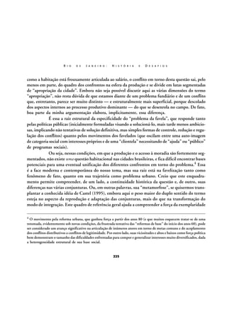 R I O

D E

J A N E I R O :

H I S T Ó R I A

E

D E S A F I O S

como a habitação está frouxamente articulada ao salário, o conflito em torno desta questão sai, pelo
menos em parte, do quadro dos confrontos na esfera da produção e se divide em lutas segmentadas
de “apropriação da cidade”. Embora não seja possível discutir aqui as várias dimensões do termo
“apropriação”, não resta dúvida de que estamos diante de um problema fundiário e de um conflito
que, entretanto, parece ser muito distinto — e estruturalmente mais superficial, porque descolado
dos aspectos internos ao processo produtivo dominante — do que se desenrola no campo. De fato,
boa parte da minha argumentação elabora, implicitamente, essa diferença.
É essa a raiz estrutural da especificidade do “problema da favela”, que responde tanto
pelas políticas públicas (inicialmente formuladas visando a solucioná-lo, mais tarde menos ambiciosas, implicando não tentativas de solução definitiva, mas simples formas de controle, redução e regulação dos conflitos) quanto pelos movimentos dos favelados (que oscilam entre uma auto-imagem
de categoria social com interesses próprios e de uma “clientela” necessitando de “ajuda” ou “público”
de programas sociais).
Ou seja, nessas condições, em que a produção e o acesso à moradia são fortemente segmentados, não existe uma questão habitacional nas cidades brasileiras, e fica difícil encontrar bases
potenciais para uma eventual unificação dos diferentes confrontos em torno do problema.4 Essa
é a face moderna e contemporânea do nosso tema, mas sua raiz está na favelização tanto como
fenômeno de fato, quanto em sua trajetória como problema urbano. Creio que este enquadramento permite compreender, de um lado, a continuidade histórica da questão e, de outro, suas
diferenças nas várias conjunturas. Ou, em outras palavras, sua “metamorfose”, se quisermos transplantar a conhecida idéia de Castel (1995), embora aqui o peso maior do duplo sentido do termo
esteja no aspecto da reprodução e adaptação das conjunturas, mais do que na transformação do
modo de integração. Este quadro de referência geral ajuda a compreender a força da exemplaridade
4

O movimento pela reforma urbana, que ganhou força a partir dos anos 80 (e que muitos esquecem tratar-se de uma
retomada, evidentemente sob novas condições, da frustrada tentativa das “reformas de base” do início dos anos 60), pode
ser considerado um avanço significativo na articulação de inúmeros atores em torno de metas comuns e do acoplamento
dos conflitos distributivos a conflitos de legitimidade. Por outro lado, suas vicissitudes e altos e baixos como força política
bem demonstram o tamanho das dificuldades enfrentadas para compor e generalizar interesses muito diversificados, dada
a heterogeneidade estrutural de sua base social.

225

 