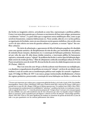 C I D A D E :

H I S T Ó R I A

E

D E S A F I O S

das favelas no imaginário coletivo, articulando-as como fato, representação e problema público.
Como é em torno desta questão que se formam os movimentos de base mais antigos, permanentes
e socialmente “visíveis”, é a partir deles que se organizam outras mobilizações afins, como as que
envolvem loteamentos, conjuntos habitacionais etc. Neste sentido, além de atores na luta política,
as organizações de favelados, tanto em seus elementos sociais quanto simbólicos, têm servido como
modelos de ação coletiva em torno de questões urbanas (e, portanto, se tornam “típicas” dos conflitos urbanos).
No início da urbanização, o agravamento da falta de habitações populares foi abordado
como uma questão sanitária e de disciplinamento da mão-de-obra, por intermédio de uma política
de estímulos fiscais (isenções, abatimentos etc.) à construção de habitações proletárias. Entretanto,
até por volta dos anos 40, além dessas tímidas tentativas, a intervenção pública foi basicamente
repressiva, orientando-se para a “solução” do problema das favelas (e outros tipos de habitação degradada) através da erradicação física.5 Além da sobejamente conhecida remodelação urbana de Pereira
Passos nos primeiros anos do século XX, diversas favelas do centro da cidade desapareceram nos anos
20 (Parisse, 1969:13).
Mas é em torno dos anos 40 que as favelas aceleram mais fortemente sua multiplicação,
e se abandona o enquadramento do problema em termos de “solução”, em favor de um objetivo mais
modesto (e mais de acordo com as transformações políticas mais amplas) de controle e regulamentação. O Código de Obras de 1937 é um marco, porque institucionaliza detalhadamente a fratura
dos regimes produtivos, proscrevendo a construção de novas habitações nas favelas e a reforma das
5 O texto mais importante que conheço para a compreensão global das favelas é o de Leeds e Leeds (1978). Para detalhes

historiográficos, remeto o leitor a Benchimol (1992) para o final do século XIX e início do XX; Parisse (1969) para o
período entre os anos 40 e 60, e Burgos (1998) para os últimos quarenta anos. Ver também Lima (1989) e Silva (1981).
Uma antecipação do reconhecimento da inviabilidade de “solucionar” o problema das favelas via erradicação é mencionada no segundo desses livros: “(...) [uma das primeiras propostas de “cirurgia urbana”] seria por certo uma preocupação
de suma utilidade, mas, para onde mandariam mais de vinte mil pessoas que neles [“os imundos cortiços”] habitam?
Quem as sustentaria, quem as guardaria para não fugirem e voltarem aos focos de infecção?” (Pereira Rego apud Benchimol, 1992:138). Como se verá, parte significativa da mudança no tratamento da questão da favela deve-se antes de
tudo a seu peso quantitativo em um contexto politicamente mais aberto.

226

 