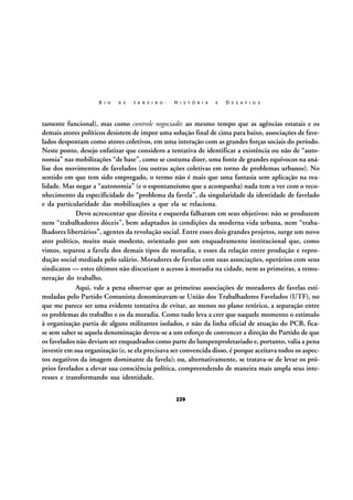 R I O

D E

J A N E I R O :

H I S T Ó R I A

E

D E S A F I O S

tamente funcional), mas como controle negociado: ao mesmo tempo que as agências estatais e os
demais atores políticos desistem de impor uma solução final de cima para baixo, associações de favelados despontam como atores coletivos, em uma interação com as grandes forças sociais do período.
Neste ponto, desejo enfatizar que considero a tentativa de identificar a existência ou não de “autonomia” nas mobilizações “de base”, como se costuma dizer, uma fonte de grandes equívocos na análise dos movimentos de favelados (ou outras ações coletivas em torno de problemas urbanos). No
sentido em que tem sido empregado, o termo não é mais que uma fantasia sem aplicação na realidade. Mas negar a “autonomia” (e o espontaneísmo que a acompanha) nada tem a ver com o reconhecimento da especificidade do “problema da favela”, da singularidade da identidade de favelado
e da particularidade das mobilizações a que ela se relaciona.
Devo acrescentar que direita e esquerda falharam em seus objetivos: não se produzem
nem “trabalhadores dóceis”, bem adaptados às condições da moderna vida urbana, nem “trabalhadores libertários”, agentes da revolução social. Entre esses dois grandes projetos, surge um novo
ator político, muito mais modesto, orientado por um enquadramento institucional que, como
vimos, separou a favela dos demais tipos de moradia, e esses da relação entre produção e reprodução social mediada pelo salário. Moradores de favelas com suas associações, operários com seus
sindicatos — estes últimos não discutiam o acesso à moradia na cidade, nem as primeiras, a remuneração do trabalho.
Aqui, vale a pena observar que as primeiras associações de moradores de favelas estimuladas pelo Partido Comunista denominavam-se União dos Trabalhadores Favelados (UTF), no
que me parece ser uma evidente tentativa de evitar, ao menos no plano retórico, a separação entre
os problemas do trabalho e os da moradia. Como tudo leva a crer que naquele momento o estímulo
à organização partia de alguns militantes isolados, e não da linha oficial de atuação do PCB, ficase sem saber se aquela denominação deveu-se a um esforço de convencer a direção do Partido de que
os favelados não deviam ser enquadrados como parte do lumpenproletariado e, portanto, valia a pena
investir em sua organização (e, se ela precisava ser convencida disso, é porque aceitava todos os aspectos negativos da imagem dominante da favela); ou, alternativamente, se tratava-se de levar os próprios favelados a elevar sua consciência política, compreendendo de maneira mais ampla seus interesses e transformando sua identidade.
229

 