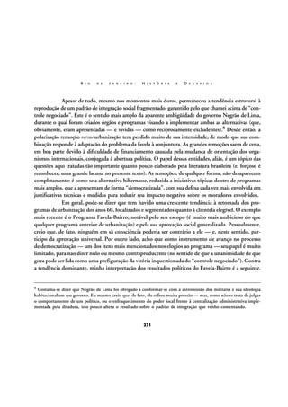 R I O

D E

J A N E I R O :

H I S T Ó R I A

E

D E S A F I O S

Apesar de tudo, mesmo nos momentos mais duros, permaneceu a tendência estrutural à
reprodução de um padrão de integração social fragmentado, garantido pelo que chamei acima de “controle negociado”. Este é o sentido mais amplo da aparente ambigüidade do governo Negrão de Lima,
durante o qual foram criados órgãos e programas visando a implementar ambas as alternativas (que,
obviamente, eram apresentadas — e vividas — como reciprocamente excludentes).8 Desde então, a
polarização remoção versus urbanização tem perdido muito de sua intensidade, de modo que sua combinação responde à adaptação do problema da favela à conjuntura. As grandes remoções saem de cena,
em boa parte devido à dificuldade de financiamento causada pela mudança de orientação dos organismos internacionais, conjugada à abertura política. O papel dessas entidades, aliás, é um tópico das
questões aqui tratadas tão importante quanto pouco elaborado pela literatura brasileira (e, forçoso é
reconhecer, uma grande lacuna no presente texto). As remoções, de qualquer forma, não desaparecem
completamente: é como se a alternativa hibernasse, reduzida a iniciativas tópicas dentro de programas
mais amplos, que a apresentam de forma “democratizada”, com sua defesa cada vez mais envolvida em
justificativas técnicas e medidas para reduzir seu impacto negativo sobre os moradores envolvidos.
Em geral, pode-se dizer que tem havido uma crescente tendência à retomada dos programas de urbanização dos anos 60, focalizados e segmentados quanto à clientela elegível. O exemplo
mais recente é o Programa Favela-Bairro, notável pelo seu escopo (é muito mais ambicioso do que
qualquer programa anterior de urbanização) e pela sua aprovação social generalizada. Pessoalmente,
creio que, de fato, ninguém em sã consciência poderia ser contrário a ele — e, neste sentido, participo da aprovação universal. Por outro lado, acho que como instrumento de avanço no processo
de democratização — um dos itens mais mencionados nos elogios ao programa — seu papel é muito
limitado, para não dizer nulo ou mesmo contraproducente (no sentido de que a unanimidade de que
goza pode ser lida como uma prefiguração da vitória inquestionada do “controle negociado”). Contra
a tendência dominante, minha interpretação dos resultados políticos do Favela-Bairro é a seguinte.
8

Costuma-se dizer que Negrão de Lima foi obrigado a conformar-se com a intromissão dos militares e sua ideologia
habitacional em seu governo. Eu mesmo creio que, de fato, ele sofreu muita pressão — mas, como não se trata de julgar
o comportamento de um político, ou o enfraquecimento do poder local frente à centralização administrativa implementada pela ditadura, isto pouco altera o resultado sobre o padrão de integração que venho comentando.

231

 