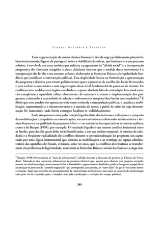 C I D A D E :

H I S T Ó R I A

E

D E S A F I O S

Uma argumentação de cunho técnico-financeiro (via de regra perfeitamente plausível e
bem-intencionada, diga-se de passagem) sobre a viabilidade das obras, que fundamenta um processo
seletivo, é envolvida em uma retórica que enfatiza o pagamento da “dívida social” e a incorporação
progressiva dos favelados atingidos à plena cidadania (note-se que a medida desse movimento é a
incorporação das favelas a seu entorno urbano, desfazendo as fronteiras físicas e a irregularidade fundiária que justificam a intervenção pública). Essa duplicidade básica na formulação e apresentação
do programa é decisiva para tornar politicamente opaco o processo de escolha dos locais favorecidos
e para excluir os moradores e suas organizações desse nível fundamental do processo de decisão. Os
conflitos entre os diferentes órgãos envolvidos e a quase absoluta falta de articulação funcional entre
eles completam a opacidade (além, obviamente, de encarecer e atrasar a implementação dos programas, reiterando a necessidade de seleção e ordenamento temporal das favelas contempladas).9 É
óbvio que esse quadro não apenas permite como estimula a manipulação política, e canaliza a mobilização, segmentando-a e circunscrevendo-a à questão de como, a partir de critérios cuja determinação foi inacessível, cada favela consegue localizar-se individualmente.
Tudo isso provoca uma pulverização hiperlocalista dos interesses, enfraquece o conjunto
das mobilizações e despolitiza as reivindicações, circunscrevendo-as à dimensão administrativa e técnico-financeira na qualidade de pequenos lobbies — ao contrário das expectativas de muitas análises,
como a de Burgos (1998), por exemplo. O resultado líquido é um imenso conflito horizontal entre
as favelas, para decidir quais delas serão beneficiadas, e em que ordem temporal. A retórica da cidadania e a freqüente radicalidade dos conflitos durante a operacionalização do programa são capturadas por uma lógica instrumental que domina as mobilizações e as restringe ao espaço administrativo dos aparelhos de Estado, evitando, uma vez mais, que os conflitos distributivos se transformem em problemas de legitimidade, mantendo as fronteiras físicas e sociais das favelas e a carga sim9

Burgos (1998:48) menciona as “mais de mil emendas” sofridas durante a discussão do projeto na Câmara de Vereadores. Sabendo-se dos contornos substantivos do processo eleitoral que, apenas para oferecer um pequeno exemplo,
mesmo no nível municipal, praticamente fecha a Assembléia a representantes favelados, pode-se imaginar o papel dessa
instituição no processo de “controle negociado” que corresponde, justamente, ao “outro lado” do que é visto como democratização. Aqui, não me refiro aos procedimentos de representação de interesses, mas antes ao controle de sua formação
(não pela via da repressão pura e simples, mas pela canalização e restrição do escopo político).

232

 