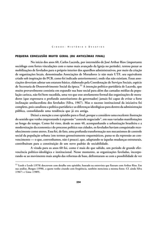 C I D A D E :

H I S T Ó R I A

E

D E S A F I O S

PEQUENA CONCLUSÃO MUITO GERAL (OU ANTICLÍMAX FINAL)

No início dos anos 60, Carlos Lacerda, por intermédio de José Arthur Rios (importante
sociólogo com fortes vinculações com o ramo mais avançado da Igreja no período), tentou puxar as
mobilizações de favelados para o próprio interior dos aparelhos administrativos, por meio da criação
de organizações locais, denominadas Associações de Moradores (e não mais UTF, seu equivalente
criado sob inspiração do PCB, como foi indicado anteriormente), onde elas não existiam. Essas associações deveriam adotar um estatuto básico, elaborado pela Coordenação de Serviços Sociais, espécie
de Secretaria de Desenvolvimento Social da época.11 A intenção político-partidária de Lacerda, que
muito provavelmente consistia em expandir sua base social para além das camadas médias da população carioca, não foi bem-sucedida, uma vez que esse atrelamento formal das organizações de moradores (que expressava o profundo autoritarismo do governador) jamais foi capaz de evitar a forte
inclinação antilacerdista dos favelados (Silva, 1967). Mas o sucesso institucional da iniciativa foi
completo, pois canalizou a política partidária e as diferenças ideológicas para dentro da administração
pública, consolidando uma tendência que já era antiga.
Deixei a menção a esse episódio para o final, porque a considero uma excelente ilustração
do sentido que venho emprestando à expressão “controle negociado”, em suas variadas manifestações
ao longo do tempo. Como foi visto, desde os anos 40, acompanhando a urbanização brasileira e a
modernização da economia e do processo político nas cidades, os favelados haviam conquistado reconhecimento como atores. Essa foi, de fato, uma profunda transformação nos mecanismos de controle
social da população urbana (em termos grosseiramente esquemáticos, passa-se da repressão ao convencimento — o que, convenhamos, não é pouco), que, adaptando-se àquelas mudanças estruturais,
contribuíram para a constituição de um novo padrão de sociabilidade.
A virada para os anos 60 foi, como é mais do que sabido, um período de grande efervescência político-ideológica e institucional. Nesse momento, as organizações faveladas, incorporando-se ao movimento mais amplo das reformas de base, defrontaram-se com a possibilidade de ver
11

Leeds e Leeds (1978) descrevem com detalhe este episódio, baseado na entrevista que fizeram com Arthur Rios. Em
sua análise, Burgos (1998), a quem venho citando com freqüência, também menciona a mesma fonte. Cf. ainda Silva
(1967) e Lima (1989).

234

 