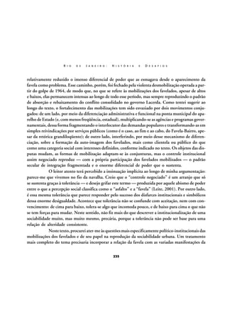 R I O

D E

J A N E I R O :

H I S T Ó R I A

E

D E S A F I O S

relativamente reduzido o imenso diferencial de poder que as esmagava desde o aparecimento da
favela como problema. Esse caminho, porém, foi fechado pela violenta desmobilização operada a partir do golpe de 1964, de modo que, no que se refere às mobilizações dos favelados, apesar de altos
e baixos, elas permanecem intensas ao longo de todo esse período, mas sempre reproduzindo o padrão
de absorção e rebaixamento do conflito consolidado no governo Lacerda. Como tentei sugerir ao
longo do texto, o fortalecimento das mobilizações tem sido esvaziado por dois movimentos conjugados: de um lado, por meio da diferenciação administrativa e funcional na ponta municipal do aparelho de Estado (e, com menos freqüência, estadual), multiplicando-se as agências e programas governamentais, dessa forma fragmentando o interlocutor das demandas populares e transformando-as em
simples reivindicações por serviços públicos (como é o caso, ao fim e ao cabo, do Favela-Bairro, apesar da retórica grandiloqüente); de outro lado, interferindo, por meio desse mecanismo de diferenciação, sobre a formação da auto-imagem dos favelados, mais como clientela ou público do que
como uma categoria social com interesses definidos, conforme indicado no texto. Os objetos das disputas mudam, as formas de mobilização adaptam-se às conjunturas, mas o controle institucional
assim negociado reproduz — com a própria participação dos favelados mobilizados — o padrão
secular de integração fragmentada e o enorme diferencial de poder que o sustenta.
O leitor atento terá percebido a insinuação implícita ao longo de minha argumentação:
parece-me que vivemos no fio da navalha. Creio que o “controle negociado” é um arranjo que só
se sustenta graças à tolerância — e desejo grifar este termo — produzida por aquele abismo de poder
entre o que a percepção social classifica como o “asfalto” e a “favela” (Leite, 2001). Por outro lado,
é essa mesma tolerância que parece responder pelo sucesso dos disfarces institucionais e simbólicos
dessa enorme desigualdade. Acontece que tolerância não se confunde com aceitação, nem com convencimento: de cima para baixo, tolera-se algo que incomoda pouco, e de baixo para cima o que não
se tem forças para mudar. Neste sentido, não fiz mais do que descrever a institucionalização de uma
sociabilidade muito, mas muito mesmo, precária, porque a tolerância não pode ser base para uma
relação de alteridade consistente.
Neste texto, procurei ater-me às questões mais especificamente político-institucionais das
mobilizações dos favelados e de seu papel na reprodução da sociabilidade urbana. Um tratamento
mais completo do tema precisaria incorporar a relação da favela com as variadas manifestações da
235

 