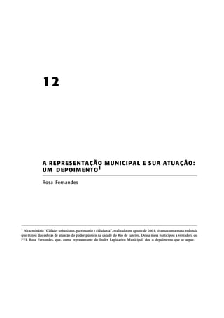 12

A REPR ES ENTA ÇÃO MUNICIPA L E SU A A TU AÇÃ O:
UM D E P O I M E NT O 1
Rosa Fernandes

1 No seminário “Cidade: urbanismo, patrimônio e cidadania”, realizado em agosto de 2001, tivemos uma mesa-redonda

que tratou das esferas de atuação do poder público na cidade do Rio de Janeiro. Dessa mesa participou a vereadora do
PFL Rosa Fernandes, que, como representante do Poder Legislativo Municipal, deu o depoimento que se segue.

 