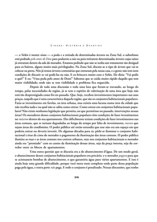 C I D A D E :

H I S T Ó R I A

E

D E S A F I O S

— o Sirkis é mestre nisso — a poda e a retirada de determinadas árvores na Zona Sul, o suburbano
está pedindo pelo amor de Deus para podarem a raiz ou para retirarem determinadas árvores cujas raízes
já entraram dentro da sala do morador. Estamos pedindo que não se tenha um tratamento tão desigual
para os bairros, alguns muito mais privilegiados. Na Zona Sul, discute-se o tipo de árvore que vai-se
colocar na porta. Nós já temos árvores centenárias que entraram pela nossa casa, e a gente não tem nem
condições de discutir se vai podá-las ou não. E eu brincava muito com o Sirkis. Ele dizia: “Vai pedir
o quê?” E eu: “Uma poda pelo amor de Deus!” Sabemos que se cuida muito rápido daquilo que tem
maior visibilidade; onde não se tem visibilidade o problema fica esquecido.
Depois de toda uma discussão e toda uma luta que foram-se travando, ao longo do
tempo, pelas necessidades da região, já se tem o espírito de valorização de uma área que hoje não
está tão desprestigiada como foi no passado. Que, hoje, recebeu investimentos importantes nas suas
praças, naquilo que é uma característica daquela região, que são os conjuntos habitacionais populares.
Fazia-se investimento em favelas, na área urbana, mas existia uma lacuna numa área da cidade que
não recebia nada e na qual não se sabia como entrar. Como entrar em conjuntos habitacionais populares? Não existe nenhuma legislação que permita, ou que permitisse no passado, intervenções nessas
áreas! Os moradores desses conjuntos habitacionais populares têm condições de fazer investimentos
no máximo dentro do seu apartamento. Eles dificilmente teriam condições de fazer investimentos nas
áreas comuns, que se tornam degradadas ao longo do tempo por falta de investimento, mesmo que
sejam áreas do condômino. O poder público até então entendia que esse não era um espaço em que
poderia entrar ou deveria investir. De algumas décadas para cá, pôde-se iluminar o conjunto habitacional e tirar de cima do morador o pagamento da iluminação das áreas comuns. O poder público
ilumina as ruas e as áreas comuns nos centros urbanos, mas nos conjuntos habitacionais o morador
ainda era “premiado” com os custos da iluminação dessas áreas, seja da praça interna, seja do corredor entre os blocos de apartamentos.
Uma outra questão que se discutia era a do abastecimento d’água. De um modo geral,
o abastecimento desses conjuntos habitacionais populares era precário, e o morador pagava para que
se acionassem bombas de abastecimento, o que garantiria água para vários apartamentos. E isso é
ainda hoje uma grande dificuldade, porque você mora num complexo onde parte dessa população
paga pela água, e outra parte não paga. E todo o conjunto é penalizado. Nessas discussões, que tenho
216

 