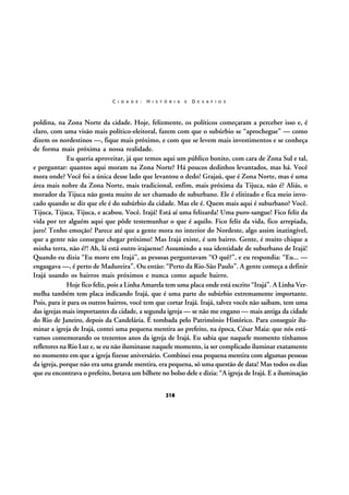 C I D A D E :

H I S T Ó R I A

E

D E S A F I O S

poldina, na Zona Norte da cidade. Hoje, felizmente, os políticos começaram a perceber isso e, é
claro, com uma visão mais político-eleitoral, fazem com que o subúrbio se “aprochegue” — como
dizem os nordestinos —, fique mais próximo, e com que se levem mais investimentos e se conheça
de forma mais próxima a nossa realidade.
Eu queria aproveitar, já que temos aqui um público bonito, com cara de Zona Sul e tal,
e perguntar: quantos aqui moram na Zona Norte? Há poucos dedinhos levantados, mas há. Você
mora onde? Você foi a única desse lado que levantou o dedo! Grajaú, que é Zona Norte, mas é uma
área mais nobre da Zona Norte, mais tradicional, enfim, mais próxima da Tijuca, não é? Aliás, o
morador da Tijuca não gosta muito de ser chamado de suburbano. Ele é elitizado e fica meio invocado quando se diz que ele é do subúrbio da cidade. Mas ele é. Quem mais aqui é suburbano? Você.
Tijuca, Tijuca, Tijuca, e acabou. Você. Irajá! Está aí uma felizarda! Uma puro-sangue! Fico feliz da
vida por ter alguém aqui que pôde testemunhar o que é aquilo. Fico feliz da vida, fico arrepiada,
juro! Tenho emoção! Parece até que a gente mora no interior do Nordeste, algo assim inatingível,
que a gente não consegue chegar próximo! Mas Irajá existe, é um bairro. Gente, é muito chique a
minha terra, não é?! Ah, lá está outro irajaense! Assumindo a sua identidade de suburbano de Irajá!
Quando eu dizia “Eu moro em Irajá”, as pessoas perguntavam “O quê?”, e eu respondia: “Eu... —
engasgava —, é perto de Madureira”. Ou então: “Perto da Rio-São Paulo”. A gente começa a definir
Irajá usando os bairros mais próximos e nunca como aquele bairro.
Hoje fico feliz, pois a Linha Amarela tem uma placa onde está escrito “Irajá”. A Linha Vermelha também tem placa indicando Irajá, que é uma parte do subúrbio extremamente importante.
Pois, para ir para os outros bairros, você tem que cortar Irajá. Irajá, talvez vocês não saibam, tem uma
das igrejas mais importantes da cidade, a segunda igreja — se não me engano — mais antiga da cidade
do Rio de Janeiro, depois da Candelária. É tombada pelo Patrimônio Histórico. Para conseguir iluminar a igreja de Irajá, contei uma pequena mentira ao prefeito, na época, César Maia: que nós estávamos comemorando os trezentos anos da igreja de Irajá. Eu sabia que naquele momento tínhamos
refletores na Rio Luz e, se eu não iluminasse naquele momento, ia ser complicado iluminar exatamente
no momento em que a igreja fizesse aniversário. Combinei essa pequena mentira com algumas pessoas
da igreja, porque não era uma grande mentira, era pequena, só uma questão de data! Mas todos os dias
que eu encontrava o prefeito, botava um bilhete no bolso dele e dizia: “A igreja de Irajá. E a iluminação
218

 