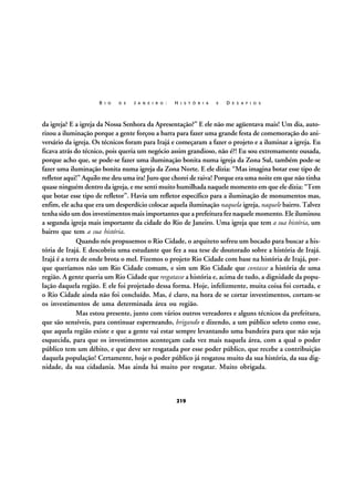 R I O

D E

J A N E I R O :

H I S T Ó R I A

E

D E S A F I O S

da igreja? E a igreja da Nossa Senhora da Apresentação?” E ele não me agüentava mais! Um dia, autorizou a iluminação porque a gente forçou a barra para fazer uma grande festa de comemoração do aniversário da igreja. Os técnicos foram para Irajá e começaram a fazer o projeto e a iluminar a igreja. Eu
ficava atrás do técnico, pois queria um negócio assim grandioso, não é?! Eu sou extremamente ousada,
porque acho que, se pode-se fazer uma iluminação bonita numa igreja da Zona Sul, também pode-se
fazer uma iluminação bonita numa igreja da Zona Norte. E ele dizia: “Mas imagina botar esse tipo de
refletor aqui!” Aquilo me deu uma ira! Juro que chorei de raiva! Porque era uma noite em que não tinha
quase ninguém dentro da igreja, e me senti muito humilhada naquele momento em que ele dizia: “Tem
que botar esse tipo de refletor”. Havia um refletor específico para a iluminação de monumentos mas,
enfim, ele acha que era um desperdício colocar aquela iluminação naquela igreja, naquele bairro. Talvez
tenha sido um dos investimentos mais importantes que a prefeitura fez naquele momento. Ele iluminou
a segunda igreja mais importante da cidade do Rio de Janeiro. Uma igreja que tem a sua história, um
bairro que tem a sua história.
Quando nós propusemos o Rio Cidade, o arquiteto sofreu um bocado para buscar a história de Irajá. E descobriu uma estudante que fez a sua tese de doutorado sobre a história de Irajá.
Irajá é a terra de onde brota o mel. Fizemos o projeto Rio Cidade com base na história de Irajá, porque queríamos não um Rio Cidade comum, e sim um Rio Cidade que contasse a história de uma
região. A gente queria um Rio Cidade que resgatasse a história e, acima de tudo, a dignidade da população daquela região. E ele foi projetado dessa forma. Hoje, infelizmente, muita coisa foi cortada, e
o Rio Cidade ainda não foi concluído. Mas, é claro, na hora de se cortar investimentos, cortam-se
os investimentos de uma determinada área ou região.
Mas estou presente, junto com vários outros vereadores e alguns técnicos da prefeitura,
que são sensíveis, para continuar esperneando, brigando e dizendo, a um público seleto como esse,
que aquela região existe e que a gente vai estar sempre levantando uma bandeira para que não seja
esquecida, para que os investimentos aconteçam cada vez mais naquela área, com a qual o poder
público tem um débito, e que deve ser resgatada por esse poder público, que recebe a contribuição
daquela população! Certamente, hoje o poder público já resgatou muito da sua história, da sua dignidade, da sua cidadania. Mas ainda há muito por resgatar. Muito obrigada.

219

 