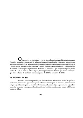 O

OBJETIVO PRINCIPAL DESTE TEXTO será refletir sobre o papel desempenhado pelo
Executivo municipal como gestor da política urbana do Rio de Janeiro. Para tanto, tomarei como
objeto de análise a atuação político-administrativa de dois prefeitos que governaram a cidade, então
Distrito Federal, na virada da década de 1910 para os anos 1920. O primeiro deles é o prefeito Paulo
de Frontin, chamado pela imprensa de o “Hércules da prefeitura”, que ocupou o cargo de janeiro
a julho de 1919. O outro é Carlos Sampaio, famoso por ter sido o “homem que arrasou o Castelo”,
que ficou à frente da prefeitura carioca de junho de 1920 a novembro de 1922.

OS “NOTÁVEIS” DO RIO

A escolha desses dois prefeitos para o estudo de um determinado padrão de gestão da
política urbana carioca se liga a um conjunto de fatores, entre os quais eu destacaria, primeiramente,
o lugar especial que ocupam na memória coletiva da cidade, na condição de governantes cujas administrações se caracterizaram pela realização de obras urbanísticas que deixaram marcas indeléveis no
tecido da cidade.
195

 