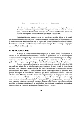 R I O

D E

J A N E I R O :

H I S T Ó R I A

E

D E S A F I O S

tabelecido como conseqüência o crédito no exterior, preparados os capitais para afluírem ao
Brasil, estar este aparelhado para encaminhar útil e proveitosamente esta corrente e realizar
então a construção das obras agora projetadas, não deixando que tal corrente se escoe sem
fecundar o solo pátrio (Paulo de Frontin apud Kropf, 1996:102-103).

Os rogos de Frontin se cumpriram, e, três anos depois, a capital federal foi fecundada
por um conjunto de obras — a Reforma Passos —, que alguns consideram a principal transformação
já operada na cidade. Presidente do Clube de Engenharia, Frontin foi nomeado chefe da Comissão
Construtora da Avenida Central e, nessa condição, ocupou um lugar-chave na definição dos projetos
de remodelação do Rio de Janeiro.
OS PREFEITOS-EXECUTIVOS

A atuação de Frontin e Sampaio na configuração do urbano carioca não se limitou, no
entanto, às suas atividades como engenheiros. Relacionou-se igualmente ao fato de ambos ocuparem
a direção executiva de empresas ligadas à implantação de infra-estrutura urbana no país. Na condição
de intermediários desse processo de modernização, puderam assim situar-se na confluência entre o
poder público e o privado, propiciando parcerias e identificando oportunidades de negócios.
Frontin, por exemplo, veio a exercer uma posição-chave na expansão da malha ferroviária
nacional, cujo ápice se deu no período em que, pela segunda vez, dirigiu a Estrada de Ferro Central
do Brasil: entre 1910 e 1914, essa expansão se deu num ritmo médio de 5%, índice jamais igualado
posteriormente (Dias, 1994:75). Frontin ocupou, assim, o estratégico posto de agente do poder
público encarregado de traçar a malha ferroviária que atendia aos subúrbios cariocas. Como bem
observa Ribeiro (1985:20), essa malha exerceria um “importante papel de integração das vastas zonas
da área suburbana e rural do tecido urbano já construído, criando a condição para que terras agrícolas e chácaras existentes fossem loteadas”. Se, no século XIX, os trens garantiram o transporte de
uma população que procurava moradia barata nos distantes subúrbios, nas duas primeiras décadas
do século seguinte eles começaram a levar trabalhadores para as fábricas instaladas nas extensas áreas
suburbanas que se estendiam ao longo das ferrovias (Abreu, 1987:80).
199

 