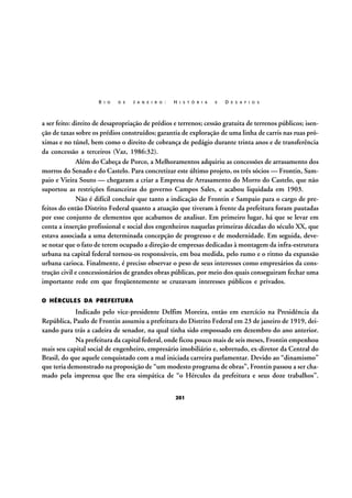 R I O

D E

J A N E I R O :

H I S T Ó R I A

E

D E S A F I O S

a ser feito: direito de desapropriação de prédios e terrenos; cessão gratuita de terrenos públicos; isenção de taxas sobre os prédios construídos; garantia de exploração de uma linha de carris nas ruas próximas e no túnel, bem como o direito de cobrança de pedágio durante trinta anos e de transferência
da concessão a terceiros (Vaz, 1986:32).
Além do Cabeça de Porco, a Melhoramentos adquiriu as concessões de arrasamento dos
morros do Senado e do Castelo. Para concretizar este último projeto, os três sócios — Frontin, Sampaio e Vieira Souto — chegaram a criar a Empresa de Arrasamento do Morro do Castelo, que não
suportou as restrições financeiras do governo Campos Sales, e acabou liquidada em 1903.
Não é difícil concluir que tanto a indicação de Frontin e Sampaio para o cargo de prefeitos do então Distrito Federal quanto a atuação que tiveram à frente da prefeitura foram pautadas
por esse conjunto de elementos que acabamos de analisar. Em primeiro lugar, há que se levar em
conta a inserção profissional e social dos engenheiros naquelas primeiras décadas do século XX, que
estava associada a uma determinada concepção de progresso e de modernidade. Em seguida, devese notar que o fato de terem ocupado a direção de empresas dedicadas à montagem da infra-estrutura
urbana na capital federal tornou-os responsáveis, em boa medida, pelo rumo e o ritmo da expansão
urbana carioca. Finalmente, é preciso observar o peso de seus interesses como empresários da construção civil e concessionários de grandes obras públicas, por meio dos quais conseguiram fechar uma
importante rede em que freqüentemente se cruzavam interesses públicos e privados.
O HÉRCULES DA PREFEITURA

Indicado pelo vice-presidente Delfim Moreira, então em exercício na Presidência da
República, Paulo de Frontin assumiu a prefeitura do Distrito Federal em 23 de janeiro de 1919, deixando para trás a cadeira de senador, na qual tinha sido empossado em dezembro do ano anterior.
Na prefeitura da capital federal, onde ficou pouco mais de seis meses, Frontin empenhou
mais seu capital social de engenheiro, empresário imobiliário e, sobretudo, ex-diretor da Central do
Brasil, do que aquele conquistado com a mal iniciada carreira parlamentar. Devido ao “dinamismo”
que teria demonstrado na proposição de “um modesto programa de obras”, Frontin passou a ser chamado pela imprensa que lhe era simpática de “o Hércules da prefeitura e seus doze trabalhos”.
201

 