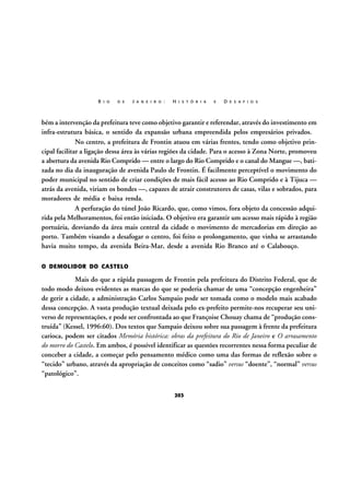R I O

D E

J A N E I R O :

H I S T Ó R I A

E

D E S A F I O S

bém a intervenção da prefeitura teve como objetivo garantir e referendar, através do investimento em
infra-estrutura básica, o sentido da expansão urbana empreendida pelos empresários privados.
No centro, a prefeitura de Frontin atuou em várias frentes, tendo como objetivo principal facilitar a ligação dessa área às várias regiões da cidade. Para o acesso à Zona Norte, promoveu
a abertura da avenida Rio Comprido — entre o largo do Rio Comprido e o canal do Mangue —, batizada no dia da inauguração de avenida Paulo de Frontin. É facilmente perceptível o movimento do
poder municipal no sentido de criar condições de mais fácil acesso ao Rio Comprido e à Tijuca —
atrás da avenida, viriam os bondes —, capazes de atrair construtores de casas, vilas e sobrados, para
moradores de média e baixa renda.
A perfuração do túnel João Ricardo, que, como vimos, fora objeto da concessão adquirida pela Melhoramentos, foi então iniciada. O objetivo era garantir um acesso mais rápido à região
portuária, desviando da área mais central da cidade o movimento de mercadorias em direção ao
porto. Também visando a desafogar o centro, foi feito o prolongamento, que vinha se arrastando
havia muito tempo, da avenida Beira-Mar, desde a avenida Rio Branco até o Calabouço.
O DEMOLIDOR DO CASTELO

Mais do que a rápida passagem de Frontin pela prefeitura do Distrito Federal, que de
todo modo deixou evidentes as marcas do que se poderia chamar de uma “concepção engenheira”
de gerir a cidade, a administração Carlos Sampaio pode ser tomada como o modelo mais acabado
dessa concepção. A vasta produção textual deixada pelo ex-prefeito permite-nos recuperar seu universo de representações, e pode ser confrontada ao que Françoise Chouay chama de “produção construída” (Kessel, 1996:60). Dos textos que Sampaio deixou sobre sua passagem à frente da prefeitura
carioca, podem ser citados Memória histórica: obras da prefeitura do Rio de Janeiro e O arrasamento
do morro do Castelo. Em ambos, é possível identificar as questões recorrentes nessa forma peculiar de
conceber a cidade, a começar pelo pensamento médico como uma das formas de reflexão sobre o
“tecido” urbano, através da apropriação de conceitos como “sadio” versus “doente”, “normal” versus
“patológico”.
203

 