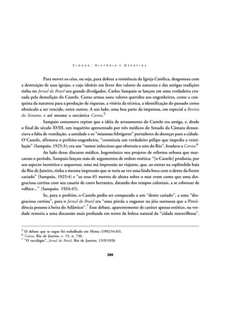 C I D A D E :

H I S T Ó R I A

E

D E S A F I O S

Para mover os céus, ou seja, para dobrar a resistência da Igreja Católica, desgostosa com
a destruição de suas igrejas, e cujo ideário em favor dos valores da natureza e das antigas tradições
tinha no Jornal do Brasil seu grande divulgador, Carlos Sampaio se lançou em uma verdadeira cruzada pela demolição do Castelo. Como armas usou valores queridos aos engenheiros, como a conquista da natureza para a produção de riquezas, a vitória da técnica, a identificação do passado como
obstáculo a ser vencido, entre outros. A seu lado, uma boa parte da imprensa, em especial a Revista
da Semana, e até mesmo a sarcástica Careta.5
Sampaio costumava repisar que a idéia de arrasamento do Castelo era antiga, e, desde
o final do século XVIII, um inquérito apresentado por três médicos do Senado da Câmara denunciava a falta de ventilação, a umidade e os “miasmas febrígeros” portadores de doenças para a cidade.
O Castelo, afirmava o prefeito-engenheiro, “constituía um verdadeiro pólipo que impedia a ventilação” (Sampaio, 1925:3); era um “tumor infeccioso que obstruía o seio do Rio”, bradava a Careta.6
Ao lado desse discurso médico, hegemônico nos projetos de reforma urbana que marcaram o período, Sampaio lançou mão de argumentos de ordem estética: “[o Castelo] produzia, por
seu aspecto inestético e asqueroso, uma má impressão ao viajante, que, ao entrar na esplêndida baía
do Rio de Janeiro, tinha a mesma impressão que se teria ao ver uma linda boca com o dente da frente
cariado” (Sampaio, 1925:4) e “os seus 65 metros de altura sobre o mar eram como que uma desgraciosa cortina com seu casario de cores berrantes, datando dos tempos coloniais, a se esboroar de
velhice...” (Sampaio, 1924:45).
Se, para o prefeito, o Castelo podia ser comparado a um “dente cariado”, a uma “desgraciosa cortina”, para o Jornal do Brasil era “uma pérola a engastar na jóia suntuosa que a Providência pousou à beira do Atlântico”.7 Esse debate, aparentemente de caráter apenas estético, na verdade remetia a uma discussão mais profunda em torno da beleza natural da “cidade maravilhosa”.

5
6
7

O debate que se segue foi trabalhado em Motta (1992:54-65).
Careta, Rio de Janeiro, v. 15, n. 736.
“O sacrilégio”, Jornal do Brasil, Rio de Janeiro, 15/9/1920.

206

 