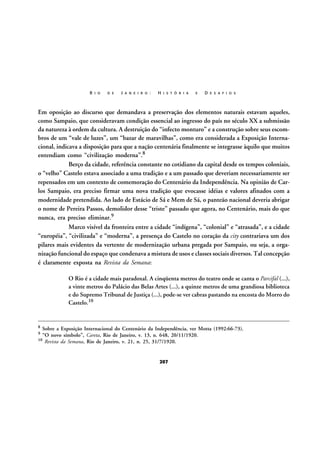 R I O

D E

J A N E I R O :

H I S T Ó R I A

E

D E S A F I O S

Em oposição ao discurso que demandava a preservação dos elementos naturais estavam aqueles,
como Sampaio, que consideravam condição essencial ao ingresso do país no século XX a submissão
da natureza à ordem da cultura. A destruição do “infecto monturo” e a construção sobre seus escombros de um “vale de luzes”, um “bazar de maravilhas”, como era considerada a Exposição Internacional, indicava a disposição para que a nação centenária finalmente se integrasse àquilo que muitos
entendiam como “civilização moderna”.8
Berço da cidade, referência constante no cotidiano da capital desde os tempos coloniais,
o “velho” Castelo estava associado a uma tradição e a um passado que deveriam necessariamente ser
repensados em um contexto de comemoração do Centenário da Independência. Na opinião de Carlos Sampaio, era preciso firmar uma nova tradição que evocasse idéias e valores afinados com a
modernidade pretendida. Ao lado de Estácio de Sá e Mem de Sá, o panteão nacional deveria abrigar
o nome de Pereira Passos, demolidor desse “triste” passado que agora, no Centenário, mais do que
nunca, era preciso eliminar.9
Marco visível da fronteira entre a cidade “indígena”, “colonial” e “atrasada”, e a cidade
“européia”, “civilizada” e “moderna”, a presença do Castelo no coração da city contrariava um dos
pilares mais evidentes da vertente de modernização urbana pregada por Sampaio, ou seja, a organização funcional do espaço que condenava a mistura de usos e classes sociais diversos. Tal concepção
é claramente exposta na Revista da Semana:
O Rio é a cidade mais paradoxal. A cinqüenta metros do teatro onde se canta o Parcifal (...),
a vinte metros do Palácio das Belas Artes (...), a quinze metros de uma grandiosa biblioteca
e do Supremo Tribunal de Justiça (...), pode-se ver cabras pastando na encosta do Morro do
Castelo.10

8

Sobre a Exposição Internacional do Centenário da Independência, ver Motta (1992:66-73).
“O novo símbolo”, Careta, Rio de Janeiro, v. 13, n. 648, 20/11/1920.
10 Revista da Semana, Rio de Janeiro, v. 21, n. 25, 31/7/1920.
9

207

 