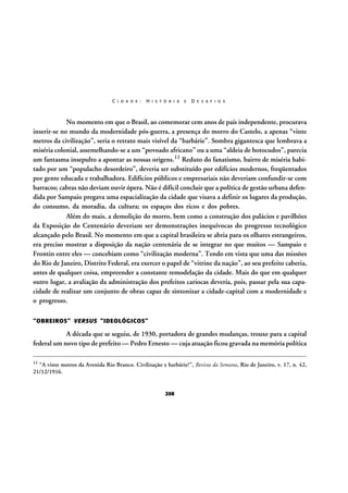 C I D A D E :

H I S T Ó R I A

E

D E S A F I O S

No momento em que o Brasil, ao comemorar cem anos de país independente, procurava
inserir-se no mundo da modernidade pós-guerra, a presença do morro do Castelo, a apenas “vinte
metros da civilização”, seria o retrato mais visível da “barbárie”. Sombra gigantesca que lembrava a
miséria colonial, assemelhando-se a um “povoado africano” ou a uma “aldeia de botocudos”, parecia
um fantasma insepulto a apontar as nossas origens.11 Reduto do fanatismo, bairro de miséria habitado por um “populacho desordeiro”, deveria ser substituído por edifícios modernos, freqüentados
por gente educada e trabalhadora. Edifícios públicos e empresariais não deveriam confundir-se com
barracos; cabras não deviam ouvir ópera. Não é difícil concluir que a política de gestão urbana defendida por Sampaio pregava uma espacialização da cidade que visava a definir os lugares da produção,
do consumo, da moradia, da cultura; os espaços dos ricos e dos pobres.
Além do mais, a demolição do morro, bem como a construção dos palácios e pavilhões
da Exposição do Centenário deveriam ser demonstrações inequívocas do progresso tecnológico
alcançado pelo Brasil. No momento em que a capital brasileira se abria para os olhares estrangeiros,
era preciso mostrar a disposição da nação centenária de se integrar no que muitos — Sampaio e
Frontin entre eles — concebiam como “civilização moderna”. Tendo em vista que uma das missões
do Rio de Janeiro, Distrito Federal, era exercer o papel de “vitrine da nação”, ao seu prefeito caberia,
antes de qualquer coisa, empreender a constante remodelação da cidade. Mais do que em qualquer
outro lugar, a avaliação da administração dos prefeitos cariocas deveria, pois, passar pela sua capacidade de realizar um conjunto de obras capaz de sintonizar a cidade-capital com a modernidade e
o progresso.
“OBREIROS” VERSUS “IDEOLÓGICOS”

A década que se seguiu, de 1930, portadora de grandes mudanças, trouxe para a capital
federal um novo tipo de prefeito — Pedro Ernesto — cuja atuação ficou gravada na memória política
11

“A vinte metros da Avenida Rio Branco. Civilização x barbárie!”, Revista da Semana, Rio de Janeiro, v. 17, n. 42,
21/12/1916.

208

 