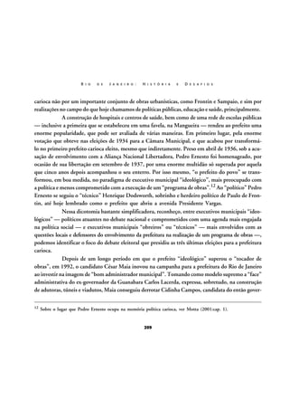 R I O

D E

J A N E I R O :

H I S T Ó R I A

E

D E S A F I O S

carioca não por um importante conjunto de obras urbanísticas, como Frontin e Sampaio, e sim por
realizações no campo do que hoje chamamos de políticas públicas, educação e saúde, principalmente.
A construção de hospitais e centros de saúde, bem como de uma rede de escolas públicas
— inclusive a primeira que se estabeleceu em uma favela, na Mangueira — rendeu ao prefeito uma
enorme popularidade, que pode ser avaliada de várias maneiras. Em primeiro lugar, pela enorme
votação que obteve nas eleições de 1934 para a Câmara Municipal, e que acabou por transformálo no primeiro prefeito carioca eleito, mesmo que indiretamente. Preso em abril de 1936, sob a acusação de envolvimento com a Aliança Nacional Libertadora, Pedro Ernesto foi homenageado, por
ocasião de sua libertação em setembro de 1937, por uma enorme multidão só superada por aquela
que cinco anos depois acompanhou o seu enterro. Por isso mesmo, “o prefeito do povo” se transformou, em boa medida, no paradigma de executivo municipal “ideológico”, mais preocupado com
a política e menos comprometido com a execução de um “programa de obras”.12 Ao “político” Pedro
Ernesto se seguiu o “técnico” Henrique Dodsworth, sobrinho e herdeiro político de Paulo de Frontin, até hoje lembrado como o prefeito que abriu a avenida Presidente Vargas.
Nessa dicotomia bastante simplificadora, reconheço, entre executivos municipais “ideológicos” — políticos atuantes no debate nacional e comprometidos com uma agenda mais engajada
na política social — e executivos municipais “obreiros” ou “técnicos” — mais envolvidos com as
questões locais e defensores do envolvimento da prefeitura na realização de um programa de obras —,
podemos identificar o foco do debate eleitoral que presidiu as três últimas eleições para a prefeitura
carioca.
Depois de um longo período em que o prefeito “ideológico” superou o “tocador de
obras”, em 1992, o candidato César Maia inovou na campanha para a prefeitura do Rio de Janeiro
ao investir na imagem de “bom administrador municipal”. Tomando como modelo supremo a “face”
administrativa do ex-governador da Guanabara Carlos Lacerda, expressa, sobretudo, na construção
de adutoras, túneis e viadutos, Maia conseguiu derrotar Cidinha Campos, candidata do então gover12

Sobre o lugar que Pedro Ernesto ocupa na memória política carioca, ver Motta (2001:cap. 1).

209

 