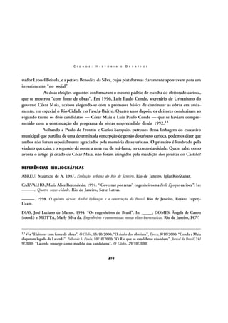 C I D A D E :

H I S T Ó R I A

E

D E S A F I O S

nador Leonel Brizola, e a petista Benedita da Silva, cujas plataformas claramente apontavam para um
investimento “no social”.
As duas eleições seguintes confirmaram o mesmo padrão de escolha do eleitorado carioca,
que se mostrou “com fome de obras”. Em 1996, Luiz Paulo Conde, secretário de Urbanismo do
governo César Maia, acabou elegendo-se com a promessa básica de continuar as obras em andamento, em especial o Rio-Cidade e o Favela-Bairro. Quatro anos depois, os eleitores conduziram ao
segundo turno os dois candidatos — César Maia e Luiz Paulo Conde — que se haviam comprometido com a continuação do programa de obras empreendido desde 1992.13
Voltando a Paulo de Frontin e Carlos Sampaio, patronos dessa linhagem do executivo
municipal que partilha de uma determinada concepção de gestão do urbano carioca, podemos dizer que
ambos não foram especialmente agraciados pela memória desse urbano. O primeiro é lembrado pelo
viaduto que caiu, e o segundo dá nome a uma rua de má-fama, no centro da cidade. Quem sabe, como
aventa o artigo já citado de César Maia, não foram atingidos pela maldição dos jesuítas do Castelo?
REFERÊNCIAS BIBLIOGRÁFICAS

ABREU, Maurício de A. 1987. Evolução urbana do Rio de Janeiro. Rio de Janeiro, IplanRio/Zahar.
CARVALHO, Maria Alice Rezende de. 1994. “‘Governar por retas’: engenheiros na Belle Époque carioca”. In:
———. Quatro vezes cidade. Rio de Janeiro, Sette Letras.
———. 1998. O quinto século: André Rebouças e a construção do Brasil. Rio de Janeiro, Revan/ IuperjUcam.
DIAS, José Luciano de Mattos. 1994. “Os engenheiros do Brasil”. In: _____, GOMES, Ângela de Castro
(coord.) e MOTTA, Marly Silva da. Engenheiros e economistas: novas elites burocráticas. Rio de Janeiro, FGV.

13 Ver “Eleitores com fome de obras”, O Globo, 15/10/2000; “O duelo dos obreiros”, Época, 9/10/2000; “Conde e Maia

disputam legado de Lacerda”, Folha de S. Paulo, 10/10/2000; “O Rio que os candidatos não vêem”, Jornal do Brasil, 24/
9/2000; “Lacerda ressurge como modelo dos candidatos”, O Globo, 29/10/2000.

210

 