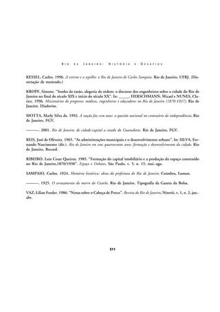 R I O

D E

J A N E I R O :

H I S T Ó R I A

E

D E S A F I O S

KESSEL, Carlos. 1996. A vitrine e o espelho: o Rio de Janeiro de Carlos Sampaio. Rio de Janeiro, UFRJ. (Dissertação de mestrado.)
KROPF, Simone. “Sonho da razão, alegoria da ordem: o discurso dos engenheiros sobre a cidade do Rio de
Janeiro no final do século XIX e início do século XX”. In: _____, HERSCHMANN, Micael e NUNES, Clarice. 1996. Missionários do progresso: médicos, engenheiros e educadores no Rio de Janeiro (1870-1937). Rio de
Janeiro, Diadorim.
MOTTA, Marly Silva da. 1992. A nação faz cem anos: a questão nacional no centenário da independência. Rio
de Janeiro, FGV.
———. 2001. Rio de Janeiro: de cidade-capital a estado da Guanabara. Rio de Janeiro, FGV.
REIS, José de Oliveira. 1965. “As administrações municipais e o desenvolvimento urbano”. In: SILVA, Fernando Nascimento (dir.). Rio de Janeiro em seus quatrocentos anos: formação e desenvolvimento da cidade. Rio
de Janeiro, Record.
RIBEIRO, Luiz Cesar Queiroz. 1985. “Formação do capital imobiliário e a produção do espaço construído
no Rio de Janeiro,1870/1930”. Espaço e Debates, São Paulo, v. 5, n. 15, mai.-ago.
SAMPAIO, Carlos. 1924. Memória histórica: obras da prefeitura do Rio de Janeiro. Coimbra, Lumen.
———. 1925. O arrasamento do morro do Castelo. Rio de Janeiro, Tipografia da Gazeta da Bolsa.
VAZ, Lilian Fessler. 1986. “Notas sobre o Cabeça de Porco”. Revista do Rio de Janeiro, Niterói, v. 1, n. 2, jan.abr.

211

 