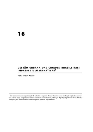 16

G ES T Ã O U R B A N A D A S C I DADES BRASIL EI RAS:
IMPAS SES E AL TERNATIV AS 1
Hélia Nacif Xavier

1

Este texto contou com a participação da urbanista e arquiteta Rosane Biasotto, na sua idealização original, e da arquiteta Fabiana Izaga, nas primeiras leituras do formato assumido nesta publicação. Agradeço à professora Sonia Rabello,
advogada, pela troca de idéias sobre os aspectos jurídicos aqui referidos.

 