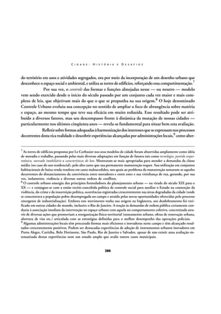 C I D A D E :

H I S T Ó R I A

E

D E S A F I O S

do território em usos e atividades segregados, ora por meio da incorporação de um desenho urbano que
desconhece o espaço social e ambiental, e utiliza as torres de edifícios, reforçando essa compartimentação.7
Por sua vez, o controle das formas e funções almejadas nesse — ou noutro — modelo
vem sendo exercido desde o início do século passado por um conjunto cada vez maior e mais complexo de leis, que objetivam mais do que o que se propunha na sua origem.8 O hoje denominado
Controle Urbano evoluiu sua concepção no sentido de ampliar o foco de abrangência sobre matéria
e espaço, ao mesmo tempo que teve sua eficácia em muito reduzida. Esse resultado pode ser atribuído a diversos fatores, mas seu descompasso frente à dinâmica da mutação de nossas cidades —
particularmente nos últimos cinqüenta anos — revela-se fundamental para situar bem esta avaliação.
Refletir sobre formas adequadas à harmonização dos interesses que se expressam nos processos
decorrentes desta rica realidade e descobrir experiências alcançadas por administrações locais,9 como alter7

As torres de edifícios propostas por Le Corbusier nos seus modelos de cidade foram absorvidas amplamente como idéia
de moradia e trabalho, passando pelas mais diversas adaptações em função de fatores tais como tecnologia, partido arquitetônico, mercado imobiliário e características do lote. Mostraram-se mais apropriadas para atender a demandas da classe
média (no caso do uso residencial), pelo alto custo que sua permanente manutenção requer. Sua utilização em conjuntos
habitacionais de baixa renda resultou em casos malsucedidos, nos quais ao problema da manutenção somaram-se aqueles
decorrentes do distanciamento da convivência entre moradores e entre estes e sua vizinhança de rua, gerando, por sua
vez, isolamento, violência e diversas outras ordens de conflitos.
8 O controle urbano emergiu dos princípios formuladores do planejamento urbano — na virada do século XIX para o
XX — e conjugou-se com a então recém-concebida política de controle social para auxiliar o Estado na contenção da
violência, do crime e da insurreição política, ocorrências registradas crescentemente nas áreas degradadas da cidade (onde
se concentrava a população pobre desempregada no campo e atraída pelas novas oportunidades oferecidas pelo processo
emergente de industrialização). Embora este movimento tenha sua origem na Inglaterra, seu desdobramento foi verificado em outras cidades do mundo, inclusive o Rio de Janeiro. A reação às demandas de ordem pública certamente conduziu à associação imediata da intervenção no espaço urbano com aquela no comportamento coletivo, concretizada através de diversas ações que promoviam a reorganização físico-territorial (zoneamento urbano, obras de renovação urbana,
abertura de vias etc.) articulada com as estratégias definidas para o melhor desempenho das operações policiais.
9 Algumas administrações locais têm procurado formas mais eficientes e inovadoras neste campo e têm alcançado resultados crescentemente positivos. Podem ser destacadas experiências de adoção de instrumentos urbanos inovadores em
Porto Alegre, Curitiba, Belo Horizonte, São Paulo, Rio de Janeiro e Salvador, apesar de não existir uma avaliação sistematizada destas experiências nem um estudo amplo que avalie outros casos municipais.

286

 