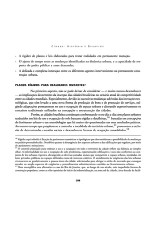 C I D A D E :

H I S T Ó R I A

E

D E S A F I O S

A rigidez de planos e leis elaborados para tratar realidades em permanente mutação.
O ajuste de tempo entre as mudanças identificadas na dinâmica urbana, e a capacidade de resposta do poder público a essas demandas.
A delicada e complexa interação entre os diferentes agentes intervenientes na permanente construção urbana.
PLANOS RÍGIDOS PARA REALIDADES MUTANTES?

No primeiro aspecto, não se pode deixar de considerar — e muito menos desconhecer
— as implicações decorrentes da inserção das cidades brasileiras no cenário atual de competitividade
entre as cidades mundiais. Especialmente, devido às sucessivas mudanças advindas das inovações tecnológicas, que têm levado a uma nova forma de produção de bens e de prestação de serviços, exigindo adaptações permanentes no uso e ocupação do espaço urbano e alterando expressivamente os
conceitos tradicionais utilizados na concepção e estruturação das cidades.
Porém, as cidades brasileiras continuam confrontando-se no dia-a-dia com planos urbanos
traduzidos em leis de uso e ocupação do solo bastante rígidas e detalhistas,10 baseadas em concepções
do fenômeno urbano e em metodologias que há muito são questionadas em seus resultados práticos.
Ao mesmo tempo que propõem-se a controlar a totalidade do território urbano,11 promovem a exclusão de determinadas camadas sociais e desconhecem formas de ocupação consolidadas.12
10 Rigidez aqui referida à fixação de parâmetros numéricos e tipológicos que desconsideram a possibilidade de mudanças

no padrão preestabelecido. Detalhista quanto à abrangência dos aspectos urbanos e das edificações que regulam, por meio
de parâmetros minuciosos.
11 O controle planejado para ordenar o uso e a ocupação em todo o território da cidade reflete sua falência ao simples
olhar. A informalidade no uso e ocupação do solo predomina, esparramando edificações e usos não-conformes ao conjunto de leis urbanas vigentes, abrangendo as diversas camadas sociais que compartem o espaço urbano, instaladas em
lotes privados, públicos ou espaços definidos como de interesse coletivo. O atendimento às exigências das leis urbanas
circunscreve-se gradativamente a poucas áreas da cidade, selecionadas para abrigar o nicho de mercado que consegue
atender ao amplo espectro de exigências e procedimentos administrativos contidos no licenciamento urbano.
12 Bem exemplifica esta afirmativa o caso do Rio de Janeiro, que, ao longo de um século, veio impedindo formas de
construção populares, como as vilas operárias do início da industrialização, na zona sul da cidade, área dotada de facili-

288

 