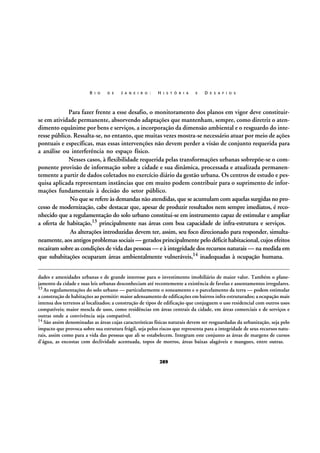 R I O

D E

J A N E I R O :

H I S T Ó R I A

E

D E S A F I O S

Para fazer frente a esse desafio, o monitoramento dos planos em vigor deve constituirse em atividade permanente, absorvendo adaptações que mantenham, sempre, como diretriz o atendimento equânime por bens e serviços, a incorporação da dimensão ambiental e o resguardo do interesse público. Ressalta-se, no entanto, que muitas vezes mostra-se necessário atuar por meio de ações
pontuais e específicas, mas essas intervenções não devem perder a visão de conjunto requerida para
a análise ou interferência no espaço físico.
Nesses casos, à flexibilidade requerida pelas transformações urbanas sobrepõe-se o componente provisão de informação sobre a cidade e sua dinâmica, processada e atualizada permanentemente a partir de dados coletados no exercício diário da gestão urbana. Os centros de estudo e pesquisa aplicada representam instâncias que em muito podem contribuir para o suprimento de informações fundamentais à decisão do setor público.
No que se refere às demandas não atendidas, que se acumulam com aquelas surgidas no processo de modernização, cabe destacar que, apesar de produzir resultados nem sempre imediatos, é reconhecido que a regulamentação do solo urbano constitui-se em instrumento capaz de estimular e ampliar
a oferta de habitação,13 principalmente nas áreas com boa capacidade de infra-estrutura e serviços.
As alterações introduzidas devem ter, assim, seu foco direcionado para responder, simultaneamente, aos antigos problemas sociais — gerados principalmente pelo déficit habitacional, cujos efeitos
recaíram sobre as condições de vida das pessoas — e à integridade dos recursos naturais — na medida em
que subabitações ocuparam áreas ambientalmente vulneráveis,14 inadequadas à ocupação humana.
dades e amenidades urbanas e de grande interesse para o investimento imobiliário de maior valor. Também o planejamento da cidade e suas leis urbanas desconheciam até recentemente a existência de favelas e assentamentos irregulares.
13 As regulamentações do solo urbano — particularmente o zoneamento e o parcelamento da terra — podem estimular
a construção de habitações ao permitir: maior adensamento de edificações em bairros infra-estruturados; a ocupação mais
intensa dos terrenos aí localizados; a construção de tipos de edificação que conjuguem o uso residencial com outros usos
compatíveis; maior mescla de usos, como residências em áreas centrais da cidade, em áreas comerciais e de serviços e
outras onde a convivência seja compatível.
14 São assim denominadas as áreas cujas características físicas naturais devem ser resguardadas da urbanização, seja pelo
impacto que provoca sobre sua estrutura frágil, seja pelos riscos que representa para a integridade de seus recursos naturais, assim como para a vida das pessoas que ali se estabelecem. Integram este conjunto as áreas de margens de cursos
d'água, as encostas com declividade acentuada, topos de morros, áreas baixas alagáveis e mangues, entre outras.

289

 