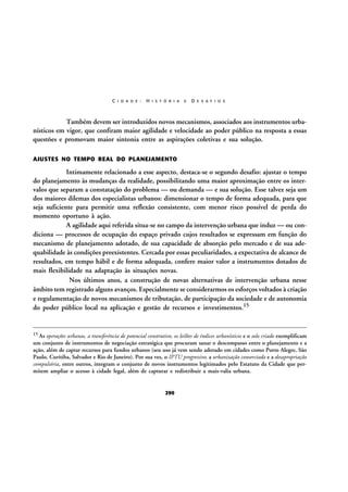 C I D A D E :

H I S T Ó R I A

E

D E S A F I O S

Também devem ser introduzidos novos mecanismos, associados aos instrumentos urbanísticos em vigor, que confiram maior agilidade e velocidade ao poder público na resposta a essas
questões e promovam maior sintonia entre as aspirações coletivas e sua solução.
AJUSTES NO TEMPO REAL DO PLANEJAMENTO

Intimamente relacionado a esse aspecto, destaca-se o segundo desafio: ajustar o tempo
do planejamento às mudanças da realidade, possibilitando uma maior aproximação entre os intervalos que separam a constatação do problema — ou demanda — e sua solução. Esse talvez seja um
dos maiores dilemas dos especialistas urbanos: dimensionar o tempo de forma adequada, para que
seja suficiente para permitir uma reflexão consistente, com menor risco possível de perda do
momento oportuno à ação.
A agilidade aqui referida situa-se no campo da intervenção urbana que induz — ou condiciona — processos de ocupação do espaço privado cujos resultados se expressam em função do
mecanismo de planejamento adotado, de sua capacidade de absorção pelo mercado e de sua adequabilidade às condições preexistentes. Cercada por essas peculiaridades, a expectativa de alcance de
resultados, em tempo hábil e de forma adequada, confere maior valor a instrumentos dotados de
mais flexibilidade na adaptação às situações novas.
Nos últimos anos, a construção de novas alternativas de intervenção urbana nesse
âmbito tem registrado alguns avanços. Especialmente se considerarmos os esforços voltados à criação
e regulamentação de novos mecanismos de tributação, de participação da sociedade e de autonomia
do poder público local na aplicação e gestão de recursos e investimentos.15

15 As

operações urbanas, a transferência de potencial construtivo, os leilões de índices urbanísticos e o solo criado exemplificam
um conjunto de instrumentos de negociação estratégica que procuram sanar o descompasso entre o planejamento e a
ação, além de captar recursos para fundos urbanos (seu uso já vem sendo adotado em cidades como Porto Alegre, São
Paulo, Curitiba, Salvador e Rio de Janeiro). Por sua vez, o IPTU progressivo, a urbanização consorciada e a desapropriação
compulsória, entre outros, integram o conjunto de novos instrumentos legitimados pelo Estatuto da Cidade que permitem ampliar o acesso à cidade legal, além de capturar e redistribuir a mais-valia urbana.

290

 