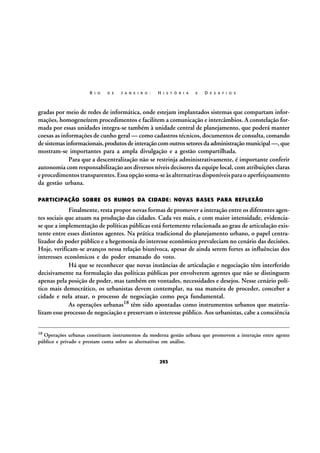R I O

D E

J A N E I R O :

H I S T Ó R I A

E

D E S A F I O S

gradas por meio de redes de informática, onde estejam implantados sistemas que compartam informações, homogeneízem procedimentos e facilitem a comunicação e intercâmbios. A constelação formada por essas unidades integra-se também à unidade central de planejamento, que poderá manter
coesas as informações de cunho geral — como cadastros técnicos, documentos de consulta, comando
de sistemas informacionais, produtos de interação com outros setores da administração municipal —, que
mostram-se importantes para a ampla divulgação e a gestão compartilhada.
Para que a descentralização não se restrinja administrativamente, é importante conferir
autonomia com responsabilização aos diversos níveis decisores da equipe local, com atribuições claras
e procedimentos transparentes. Essa opção soma-se às alternativas disponíveis para o aperfeiçoamento
da gestão urbana.
PARTICIPAÇÃO SOBRE OS RUMOS DA CIDADE: NOVAS BASES PARA REFLEXÃO

Finalmente, resta propor novas formas de promover a interação entre os diferentes agentes sociais que atuam na produção das cidades. Cada vez mais, e com maior intensidade, evidenciase que a implementação de políticas públicas está fortemente relacionada ao grau de articulação existente entre esses distintos agentes. Na prática tradicional do planejamento urbano, o papel centralizador do poder público e a hegemonia do interesse econômico prevaleciam no cenário das decisões.
Hoje, verificam-se avanços nessa relação biunívoca, apesar de ainda serem fortes as influências dos
interesses econômicos e do poder emanado do voto.
Há que se reconhecer que novas instâncias de articulação e negociação têm interferido
decisivamente na formulação das políticas públicas por envolverem agentes que não se distinguem
apenas pela posição de poder, mas também em vontades, necessidades e desejos. Nesse cenário político mais democrático, os urbanistas devem contemplar, na sua maneira de proceder, conceber a
cidade e nela atuar, o processo de negociação como peça fundamental.
As operações urbanas18 têm sido apontadas como instrumentos urbanos que materializam esse processo de negociação e preservam o interesse público. Aos urbanistas, cabe a consciência
18

Operações urbanas constituem instrumentos da moderna gestão urbana que promovem a interação entre agente
público e privado e prestam conta sobre as alternativas em análise.

293

 