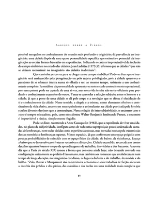 S A B E R E S

S O B R E

A

C I D A D E

possível mergulho no conhecimento do mundo mais profundo e originário; dá prevalência ao imaginário: uma cidade dispõe de uma quase personalidade específica que estimula o potencial da imaginação ao recriar formas baseadas em experiências. Indicando o caráter imprescindível da inclusão
do campo simbólico no estudo das cidades, Jean Ladrière (1973:33) afirmou que as cidades “que não
se deixam reconstruir no imaginário são cidades inabitáveis”.
Que caminho percorrer para se chegar a esse campo simbólico? Pode-se dizer que o imaginário será enriquecido pela peregrinação ou pelo trajeto privilegiado, pois a cidade apresenta o
paradoxo de se oferecer inteira numa só olhada e ser, ao mesmo tempo, resistente a um conhecimento completo. A metáfora da personalidade apresenta-se neste estudo como elemento operacional,
pois uma pessoa pode ser captada de uma só vez, mas uma vida inteira não seria suficiente para produzir o conhecimento exaustivo do outro. Tenta-se aprender a relação subjetiva entre o homem e a
cidade, já que a posse de uma cidade se dá pelo corpo e a revelação que se efetua é elucidação de
si e conhecimento da cidade. Nesse sentido, a alegria e a tristeza, como elementos efetivos e constitutivos da vida afetiva, encontram seus equivalentes e estimulantes na cidade poetizada pela história
e pelos diversos destinos que a construíram. Nessa relação de intersubjetividade, o encontro com o
outro é sempre miraculoso, pois, como nos alertou Walter Benjamin lembrando Proust, o encontro
é imprevisível e único, simplesmente fugidio.
Pode-se dizer, recorrendo a Anne Caucquelin (1982), que a experiência de viver em cidades, no plano da subjetividade, configura antes de tudo uma superposição pouco ordenada de camadas de lembranças, nem todas vividas como experiências nossas, mas tornadas nossas pela transmissão
dessas memórias e lembranças esparsas. Menos espaciais, já que conformam um espaço psíquico com
poucas probabilidades de coincidir com o espaço físico da cidade, do bairro, da vizinhança. Espaço
afetivo que se desenvolve por fraturas sucessivas e distorções. Cidade escandida, recortada em tantos
detalhes quantos forem o tempo da aprendizagem e do trabalho, das vitórias e dos fracassos. A autora
diz que a Paris do século XIX tomou a forma que conserva ainda hoje, não devendo contudo sua
configuração unicamente ao prefeito Haussmann, mas também aos romances que estabeleceram num
tempo de longa duração, no imaginário cotidiano, os lugares do lazer e do trabalho, da miséria e do
brilho. “Zola, Balzac e Maupassant são construtores urbanistas e seus trabalhos de ficção ancoram
a matéria dos prédios e dos pátios, das avenidas e das ruelas em uma realidade mais completa que
31

 
