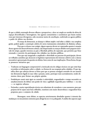 C I D A D E :

H I S T Ó R I A

E

D E S A F I O S

de que a cidade contempla diversos olhares e perspectivas, e deve ser ampla no sentido da oferta de
espaços diversificados e heterogêneos. Aos agentes comunitários e econômicos que lutam muitas
vezes por interesses divergentes, cabe encontrar meios de conciliação, conferindo ao agente público
o poder de árbitro nas decisões.
O avanço da democracia, ao alcançar o debate amplo e real sobre a cidade e sua complexa
gestão, poderá ajudar a construção coletiva de novos instrumentos orientadores da dinâmica urbana.
Para que se alcance esse estágio, alguns aspectos devem ser repensados quanto à atuação
desses agentes do desenvolvimento urbano, não desprezando os avanços obtidos nesse pequeno intervalo de tempo, quando retornou ao país a liberdade política de expressão, que permitiu que fosse
retomado o exercício da participação dos cidadãos nas decisões públicas.
Para que seja assegurada a amplitude e efetividade no processo de participação, devem
ser trilhados caminhos que alcancem os legítimos representantes do interesse coletivo com a clareza
necessária à apresentação da questão em debate, bem como de suas implicações. Dessa forma, há que
se promover iniciativas que:
Traduzam em linguagem compreensível a intrincada teia de códigos técnicos em que estão hoje
revestidas as informações sobre a cidade e as formas de sua ocupação pelos cidadãos. O que significa dizer que esforços devem se feitos para que as pessoas consigam entender de um assunto
tão diretamente ligado às suas vidas e possam, assim, participar mais acertadamente, tendo elementos claros para formar sua própria opinião.
Estabeleçam canais mais ágeis na consulta à coletividade, resguardando o tempo necessário ao
amadurecimento do debate sem perder de vista a agilidade requerida para viabilizar — ou não
— os negócios urbanos.
Estimular a maior especialização técnica em urbanismo de vereadores e seus assessores, para que
projetos de lei sejam mais bem refletidos, tramitem com maior desenvoltura e resguardem boas
propostas para o conjunto da cidade.
Ressurgem, neste debate, os aspectos anteriormente abordados quanto à sintonia das
mudanças e os mecanismos existentes para abrigá-las no timing adequado. A análise dos aspectos aqui
294

 