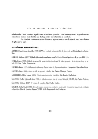 R I O

D E

J A N E I R O :

H I S T Ó R I A

E

D E S A F I O S

selecionados como entraves à prática do urbanismo permite a conclusão quanto à urgência em se
estabelecer formas mais fluidas de diálogo entre os urbanistas e a cidade.
Os cidadãos certamente serão aliados — agradecidos — no alcance de uma nova forma
de planejar e agir.
REFERÊNCIAS BIBLIOGRÁFICAS

ABREU, Maurício de Almeida. 1997 [1977]. A evolução urbana do Rio de Janeiro. 2 ed. Rio de Janeiro, IplanRio.
NEDER, Gizlene. 1997. “Cidade, identidade e exclusão social”. Tempo, Rio de Janeiro, v. 2, n. 3. p. 106-134.
HALL, Peter. 1995. Cidades do amanhã: uma história intelectual do planejamento e do projeto urbano no século XX. São Paulo, Perspectiva.
HEALEY, Patsy. 1977. Collaborative planning; shaping places in fragmented societies. Hampshire, Macmillan Press.
JACOBS, Jane. 2000. Morte e vida de grandes cidades. São Paulo, Martins Fontes.
MEIRELLES, Hely Lopes. 1994. Direito administrativo brasileiro. São Paulo, Malheiros.
SANTOS, Carlos Nélson F. dos. 1988. A cidade como um jogo de cartas. Niterói, EdUFF, São Paulo, Projeto.
SANTOS, Milton. 1987. O espaço do cidadão. São Paulo, Nobel.
XAVIER, Hélia Nacif. 1981. Transformações recentes em um bairro residencial. Laranjeiras: o papel da legislação
urbanística. Rio de Janeiro, Coppe/UFRJ, M.Sc Engenharia de Produção.

295

 