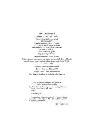 ISBN — 85-225-0385-0
Copyright © Lúcia Lippi Oliveira
Direitos desta edição reservados à
EDITORA FGV
Praia de Botafogo, 190 — 14º andar
22253-900 — Rio de Janeiro — Brasil
Tels.: 0800-21-7777 — 0-XX-21-2559-5543
Fax: 0-XX-21-2559-5532
e-mail: editora@ fgv.br
http://www.fgv.br/editora
Impresso no Brasil / Printed in Brazil
Todos os direitos reservados. A reprodução não-autorizada desta publicação,
no todo ou em parte, constitui violação do copyright (Lei nº 5.988)
1ª edição — 2002
REVISÃO DE ORIGINAIS: Ana Flacksman
PROJETO EDITORIAL: Editora FGV
REVISÃO: Fatima Caroni, Sandra Pássaro
CAPA: Ricardo Bouillet e Sergio de Carvalho Filgueiras

Ficha catalográfica elaborada pela Biblioteca
Mario Henrique Simonsen/FGV
Cidade: história e desafios / Organizadora: Lúcia Lippi Oliveira. —
Rio de Janeiro : Editora FGV, 2002.
296p.
Inclui bibliografia.
1. Vida urbana. 2. Patrimônio cultural — Proteção. 3. Planejamento urbano — Rio de Janeiro (RJ). I. Oliveira, Lúcia Lippi, 1945II. Fundação Getulio Vargas.
CDD-309.262098153

 