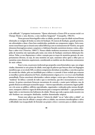 C I D A D E :

H I S T Ó R I A

E

D E S A F I O S

a do edificado”. E pergunta ironicamente: “Quem relacionaria a Goute d’Or ao sucesso social e os
Champs Elysées a uma discreta, a uma modesta burguesia?” (Caucquelin, 1982:31).
Nesse percurso historiográfico sobre as cidades, percebe-se que da cidade racional foram
eliminados os vestígios de lendas ou mitos de fundação. Os marcos de fundação, quando persistem,
são referendados a datas e fatos bem estabelecidos, perdendo seu componente mágico. Seria exatamente nessa fratura que se situaria uma radical diferença com os ensinamentos de Vitrúvio, nos quais
elementos heterogêneos uniam o arquiteto e o habitante fazendo coexistirem técnicas e mitos, saberfazer e saber-viver (Vitruvius, 1960:17). Nossas cidades modernas encontram-se inversamente despidas de memórias não represadas pela razão; seus mitos de fundação constituem elaborações históricas. Nelas, se nos dispusermos a voltar a atenção para os traços de memórias gestuais, de comportamentos diversos, ou seja, de uma memória em ação, estaremos talvez aptos a olhar para as
memórias como elementos arquiteturais, considerando-as também um dos elementos estruturantes
do meio urbano.
Essa é a rota, ou percurso intelectual que proponho como historiadora e que, nos artigos
citados, denominei as sete portas da cidade, num jogo de palavras que buscava dizer em linguagem
metafórica que, se no século XIX, os saberes competentes derrubam as muralhas, e com elas as portas
de entrada das cidades, pela sua inutilidade para a defesa e o controle (é bem verdade que restaram
as muralhas e portas aduaneiras de Paris), simultaneamente erigem portas conceituais com finalidade
assemelhada. Portas conceituais relacionadas a saberes antigos e novos que se formam na intenção
“moderna” de defesa e controle de tudo o que se movimenta, que deve necessariamente se movimentar. As portas conceituais fornecem mecanismos de controle, a maior parte indiretos, mas de
grande eficácia na ordenação racional do espaço — bairros especializados, zoneamento, lugares públicos e de acesso ao público, edifícios especializados, organizados e ordenados pelas normas disciplinares, transporte coletivo e regras de deslocamento para o transporte individual —, que permitiriam
vigiar todos os movimentos dos habitantes da cidade. Mesmo que toda a aposta ainda encontre seu
solo fundante nas concepções idealizadas, também denominadas utópicas.
Foram esses saberes que deram à “ciência da cidade” ou ao “saber sobre a cidade”, ao
urbanismo, como área de reflexão e atuação sobre as cidades, sua estrutura interdisciplinar e talvez
a dificuldade (sua incapacidade) de formular um projeto crítico e coerente para as cidades contem32

 