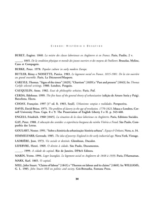 C I D A D E :

H I S T Ó R I A

E

D E S A F I O S

BURET, Eugène. 1840. La misère des classes laborieuses en Angleterre et en France. Paris, Paulin, 2 v.
_____. 1845. De la condition physique et morale des jeunes ouvriers et des moyens de l’méliorer. Bruxelas, Meline,
Cans et Compagnie.
BURKE, Peter. 1978. Popular culture in early modern Europe.
BUTLER, Rémy e NOISETTE, Patrice. 1983. Le logement social en France, 1815-1981. De la cite ouvrière
au grand ensemble. Paris, La Découvert/Maspero.
CARLYLE, Thomas. “Signs of the times” [1829], “Chartism” [1839] e “Past and present” [1843]. In: Thomas
Carlyle selected writings. 1980. Londres, Penguin.
CAUQUELIN, Anne. 1982. Essai de philosophie urbaine. Paris, Puf.
CERDA, Ildefonso. 1999. The five bases of the general theory of urbanization (edição de Arturo Soria y Puig).
Barcelona, Electa.
CHOAY, Françoise. 1997 [1ª ed. fr. 1965, Seuil]. Urbanismo: utopias e realidades. Perspectiva.
DAVIS, David Brion. 1975. The problem of slavery in the age of revolution. 1770-1823. Ithaca e Londres, Cornell University Press. Caps. 8 e 9: The Preservation of English Liberty I e II. p. 343-468.
ENGELS, Friedrich. 1960 [1845]. La situation de la classe laborieuse en Angleterre. Paris, Editions Sociales.
GAY, Peter. 1988. A educação dos sentidos: a experiência burguesa da rainha Vitória a Freud. São Paulo, Companhia das Letras.
GOULART, Nestor. 1991. “Sobre a história da urbanização: história urbana”. Espaço & Debates, Neru, n. 34.
HIMMELFARB, Gertrude. 1985. The idea of poverty: England in the early industrial age. Nova York, Vintage.
LADRIÈRE, Jean. 1973. Vie sociale et destinée. Glemboux, Duculot.
LEFEBVRE, Henri. 1969. O direito à cidade. São Paulo, Documentos.
_____. 1999. A cidade do capital. Rio de Janeiro, DP&A Editora.
MARIN, Yvette. 1994. Loger lesanglais. Le logement social en Angleterre de 1848 à 1939. Paris, l’Harmattan.
MARX, Karl. 1865. O capital.
MILL, John Stuart. “Claims of labour” [1845] e “Thorton on labour and its claims” [1869]. In: WILLIAMS,
G. L. 1985. John Stuart Mill on politics and society. Grã-Bretanha, Fontana Press.

34

 