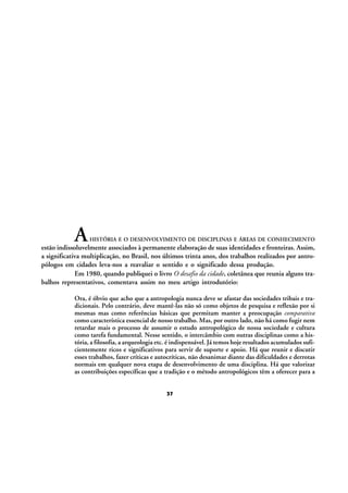 A

HISTÓRIA E O DESENVOLVIMENTO DE DISCIPLINAS E ÁREAS DE CONHECIMENTO

estão indissoluvelmente associados à permanente elaboração de suas identidades e fronteiras. Assim,
a significativa multiplicação, no Brasil, nos últimos trinta anos, dos trabalhos realizados por antropólogos em cidades leva-nos a reavaliar o sentido e o significado dessa produção.
Em 1980, quando publiquei o livro O desafio da cidade, coletânea que reunia alguns trabalhos representativos, comentava assim no meu artigo introdutório:
Ora, é óbvio que acho que a antropologia nunca deve se afastar das sociedades tribais e tradicionais. Pelo contrário, deve mantê-las não só como objetos de pesquisa e reflexão por si
mesmas mas como referências básicas que permitam manter a preocupação comparativa
como característica essencial de nosso trabalho. Mas, por outro lado, não há como fugir nem
retardar mais o processo de assumir o estudo antropológico de nossa sociedade e cultura
como tarefa fundamental. Nesse sentido, o intercâmbio com outras disciplinas como a história, a filosofia, a arqueologia etc. é indispensável. Já temos hoje resultados acumulados suficientemente ricos e significativos para servir de suporte e apoio. Há que reunir e discutir
esses trabalhos, fazer críticas e autocríticas, não desanimar diante das dificuldades e derrotas
normais em qualquer nova etapa de desenvolvimento de uma disciplina. Há que valorizar
as contribuições específicas que a tradição e o método antropológicos têm a oferecer para a
37

 