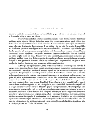 C I D A D E :

H I S T Ó R I A

E

D E S A F I O S

cessos de mediação em geral, violência e criminalidade, grupos etários, como setores da juventude
e da terceira idade, e assim por diante.
Boa parte desses trabalhos tem conseqüências diretas para o desenvolvimento de políticas
públicas. Assim como na Chicago do final do século XIX e primeira metade do século XX, os cientistas sociais brasileiros lidam com as questões teóricas de suas disciplinas e participam, em diferentes
graus e formas, da discussão dos problemas de sua cidade e de seu país. Os estudos desenvolvidos
na cidade são, portanto, investigações sobre a sociedade brasileira, levantando e permitindo aprofundar questões relevantes para uma antropologia das sociedades moderno-contemporâneas. O nome
antropologia urbana hoje já está consagrado, mas dentro da produção brasileira deve ser entendido
de forma ampla, como um modo de desenvolver uma antropologia das sociedades complexas que
privilegia a cidade como locus de investigação. Antropologia urbana e antropologia das sociedades
complexas não apresentam nenhuma relação de subordinação e englobamento disciplinar, sendo
modos de focalizar fenômenos que apresentam diferentes dimensões.
A tradição antropológica traz, entre outras características, a valorização do trabalho de
campo com o contato próximo, direto e relativamente prolongado com grupos, comunidades e segmentos sociais. Pretende-se, com isso, ir além da superfície e das aparências, procurando captar os
significados da ação social e buscando perceber as visões de mundo que associam-se a identidades
e desempenhos sociais. Ao enfatizar essas características, sugere-se que algumas análises sociais e boa
parte das políticas públicas carecem de um conhecimento mais aprofundado, necessário para entender questões e problemas centrais não só das cidades, como da sociedade brasileira em geral. Além
de, como tendência, haver uma grande dificuldade de perceber variações e especificidades culturais
dentro da sociedade abrangente, há, por conseqüência, pouca capacidade de entender o significado
e a lógica de relacionamento entre os diferentes grupos e categorias sociais. Os antropólogos têmse preocupado, por exemplo, cada vez mais, em entender os processos de mediação que ocorrem na
sociedade, procurando analisar de modo mais complexo as interações, trocas e negociações entre variados atores e grupos sociais. Isso implica acompanhar e investigar trajetórias individuais, em seus
níveis de atuação e desempenho de papéis sociais, tarefa fascinante e desafiadora que nos tem ajudado
a perceber o caráter múltiplo, diferenciado e mesmo fragmentado dos processos identitários. Daí, ressalte-se, a importância das análises situacionais e microssociológicas, aliadas à investigação de redes
e configurações sociais (Velho e Kuschnir, 2001).
40

 
