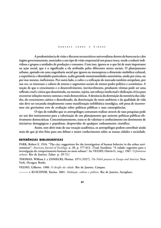 S A B E R E S

S O B R E

A

C I D A D E

A predominância de visão e discurso tecnocráticos universalistas dentro da burocracia e dos
órgãos governamentais, associados a um tipo de visão empresarial um pouco tosca, tende a reduzir indivíduos e grupos a unidades de produção e consumo. Com isso, ignora-se o que há de mais importante
na ação social, que é o significado a ela atribuído pelos diferentes atores sociais. O planejamento
urbano, apoiado em uma engenharia social que ignora ou menospreza a dimensão simbólico-cultural,
a experiência e identidades particulares, acaba gerando monstruosidades autoritárias, ainda por cima, ou
por isso mesmo, ineficientes. Por outro lado, o culto e a reificação do mercado também atropelam, por
sua vez, os interesses e valores de setores e segmentos sociais de menor poder político e econômico. A
noção de que o crescimento e o desenvolvimento, inevitavelmente, produzem vítimas pode ser uma
reflexão cruel e cínica que desestimula, ou mesmo, rejeita, um esforço intelectual e dedicação cívica para
encontrar soluções menos custosas e mais democráticas. A denúncia da destruição da memória das cidades, do crescimento caótico e desordenado, da deterioração do meio ambiente e da qualidade de vida
não deve ser encarada simplesmente como manifestação nefelibática nostálgica, sob pena de incorrermos em gravíssimo erro de avaliação sobre políticas públicas e suas conseqüências.
O tipo de trabalho que os antropólogos costumam realizar através de suas pesquisas pode
ser um dos instrumentos para a valorização de um planejamento que sustente políticas públicas efetivamente democráticas. Concomitantemente, trata-se de valorizar o conhecimento em detrimento de
iniciativas demagógicas e populistas, desprovidas de qualquer embasamento científico.
Assim, sem abrir mão de sua vocação acadêmica, os antropólogos podem contribuir ainda
mais do que já têm feito para um debate e maior conhecimento sobre as nossas cidades e sociedade.
REFERÊNCIAS BIBLIOGRÁFICAS

PARK, Robert E. 1916. “The city: suggestions for the investigation of human behavior in the urban enviromment”. American Journal of Sociology, n. 20. p. 577-612. (Trad. brasileira: “A cidade: sugestões para a
investigação do comportamento humano no meio urbano”. In: VELHO, Otávio G. (org.). 1967. O fenômeno
urbano. Rio de Janeiro, Zahar. p. 29-72.)
THOMAS, William I. e ZANIECKI, Florian. 1974 [1927]. The Polish peasant in Europe and America. New
York, Octagon Books.
VELHO, Gilberto. 1980. O desafio da cidade. Rio de Janeiro, Campus.
——— e KUSCHNIR, Karina. 2001. Mediação, cultura e política. Rio de Janeiro, Aeroplano.
41

 