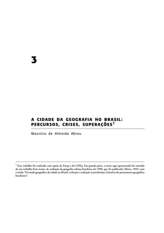3

A C I D A D E D A G EO G R A F I A N O B R A S I L :
PERCUR SO S, CRIS ES , SU PERAÇÕ ES 1
Maur icio d e Almeida Abr eu

1

Este trabalho foi realizado com apoio da Finep e do CNPq. Em grande parte, o texto aqui apresentado foi extraído
de um trabalho bem maior, de avaliação da geografia urbana brasileira até 1990, que foi publicado (Abreu, 1994) com
o título “O estudo geográfico da cidade no Brasil: evolução e avaliação (contribuição à história do pensamento geográfico
brasileiro)”.

 