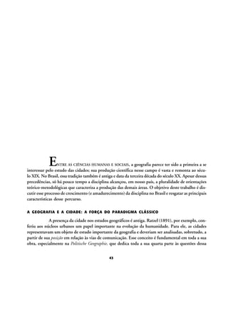 E

NTRE AS CIÊNCIAS HUMANAS E SOCIAIS, a geografia parece ter sido a primeira a se
interessar pelo estudo das cidades; sua produção científica nesse campo é vasta e remonta ao século XIX. No Brasil, essa tradição também é antiga e data da terceira década do século XX. Apesar dessas
precedências, só há pouco tempo a disciplina alcançou, em nosso país, a pluralidade de orientações
teórico-metodológicas que caracteriza a produção das demais áreas. O objetivo deste trabalho é discutir esse processo de crescimento (e amadurecimento) da disciplina no Brasil e resgatar as principais
características desse percurso.

A GEOGRAFIA E A CIDADE: A FORÇA DO PARADIGMA CLÁSSICO

A presença da cidade nos estudos geográficos é antiga. Ratzel (1891), por exemplo, conferiu aos núcleos urbanos um papel importante na evolução da humanidade. Para ele, as cidades
representavam um objeto de estudo importante da geografia e deveriam ser analisadas, sobretudo, a
partir de sua posição em relação às vias de comunicação. Esse conceito é fundamental em toda a sua
obra, especialmente na Politische Geographie, que dedica toda a sua quarta parte às questões dessa
43

 