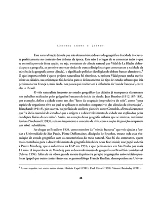 S A B E R E S

S O B R E

A

C I D A D E

Essa naturalização (ainda que não determinista) do estudo geográfico da cidade inscrevese perfeitamente no contexto dos debates da época. Este não é o lugar de se comentar tudo o que
se escondia por trás dessa opção, ou seja, o estatuto de ciência natural que Vidal de La Blache defendia para a geografia, as pressões externas vindas de outras disciplinas (que contestavam a validade da
existência da geografia como ciência), o significado político-ideológico do debate franco-alemão etc.4
O que importa referir é que o projeto naturalista foi vitorioso, e, embora Vidal pouco tenha escrito
sobre as cidades, sua orientação foi decisiva para o delineamento do tipo de estudo urbano que iria
predominar na França e, mais tarde, nos países que receberiam a influência da “escola francesa”, entre
eles o Brasil.
O viés naturalista imposto ao estudo geográfico das cidades já transparece claramente
nos trabalhos realizados pelos geógrafos franceses do início do século. Jean Brunhes (1912:187-188),
por exemplo, define a cidade como um dos “fatos da ocupação improdutiva do solo”, como “uma
espécie de organismo vivo ao qual se aplicam os métodos comparativos das ciências da observação”.
Blanchard (1911:5), por sua vez, no prefácio de seu livro pioneiro sobre Grenoble, afirma claramente
que “a idéia essencial do estudo é que a origem e o desenvolvimento da cidade são explicados pelas
condições físicas do seu sítio”. Assim, no coração dessa geografia urbana que se iniciava, conforme
lembra Pinchemel (1983), reinava imponente o conceito de sítio, com a noção de posição ocupando
um nível subsidiário.
Ao chegar ao Brasil em 1934, como membro da “missão francesa” que veio ajudar a fundar a Universidade de São Paulo, Pierre Deffontaines, discípulo de Brunhes, trouxe toda essa vinculação do estudo geográfico com as características do meio natural. Não foi ele, entretanto, quem
mais contribuiu para o desenvolvimento da geografia brasileira nessa fase inicial; esse papel caberia
a Pierre Monbeig, que o substituiu na USP em 1935, e que permaneceu em São Paulo por mais
11 anos. A importância de Monbeig para o desenvolvimento da geografia no Brasil foi considerável
(Abreu, 1994). Além de ter sido o grande mestre da primeira geração de geógrafos universitários paulistas (papel que outro conterrâneo seu, o geomorfólogo Francis Ruellan, desempenhou na Univer4

A esse respeito, ver, entre outras obras, Horácio Capel (1981), Paul Claval (1998), Vincent Berdoulay (1981).

45

 